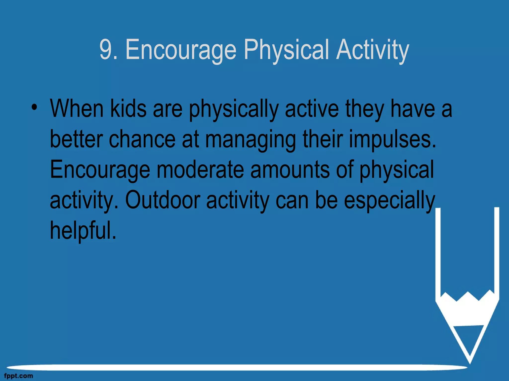 9. Encourage Physical Activity
• When kids are physically active they have a
better chance at managing their impulses.
Encourage moderate amounts of physical
activity. Outdoor activity can be especially
helpful.
 