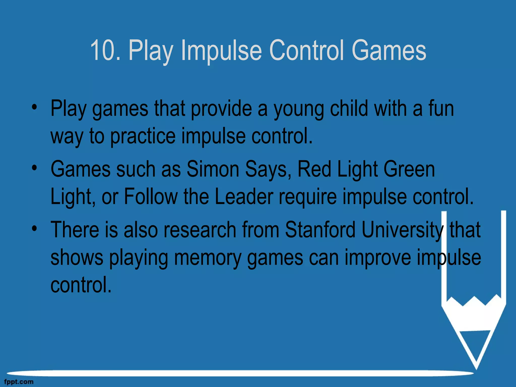 10. Play Impulse Control Games
• Play games that provide a young child with a fun
way to practice impulse control.
• Games such as Simon Says, Red Light Green
Light, or Follow the Leader require impulse control.
• There is also research from Stanford University that
shows playing memory games can improve impulse
control.
 