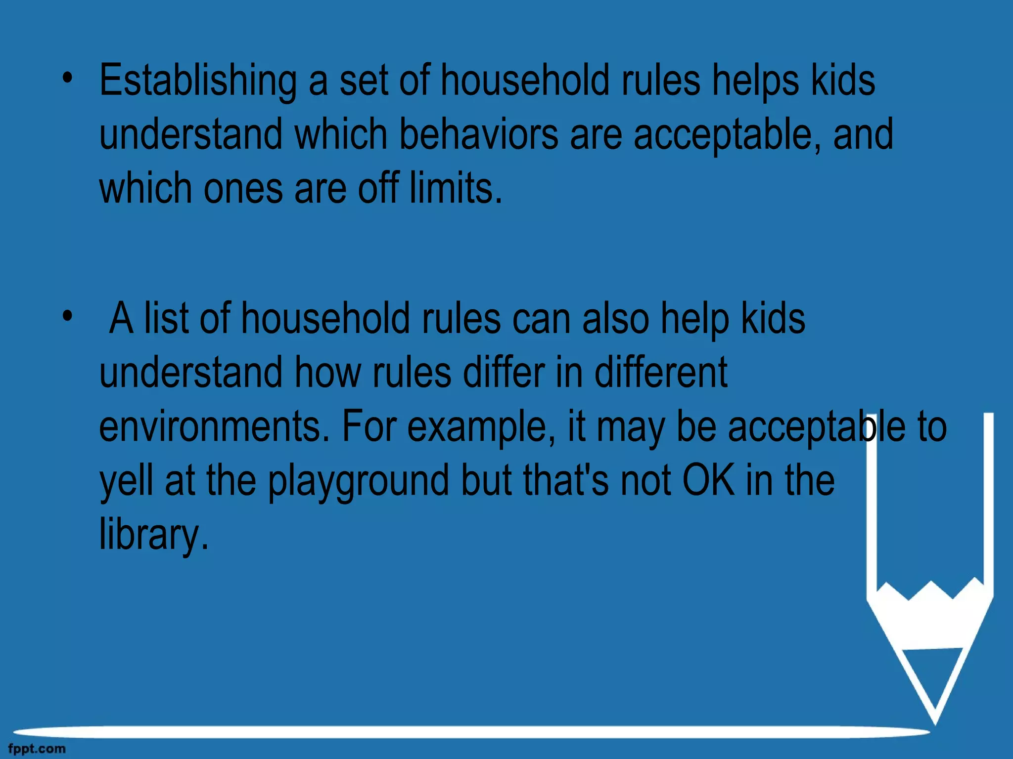 • Establishing a set of household rules helps kids
understand which behaviors are acceptable, and
which ones are off limits.
• A list of household rules can also help kids
understand how rules differ in different
environments. For example, it may be acceptable to
yell at the playground but that's not OK in the
library.
 