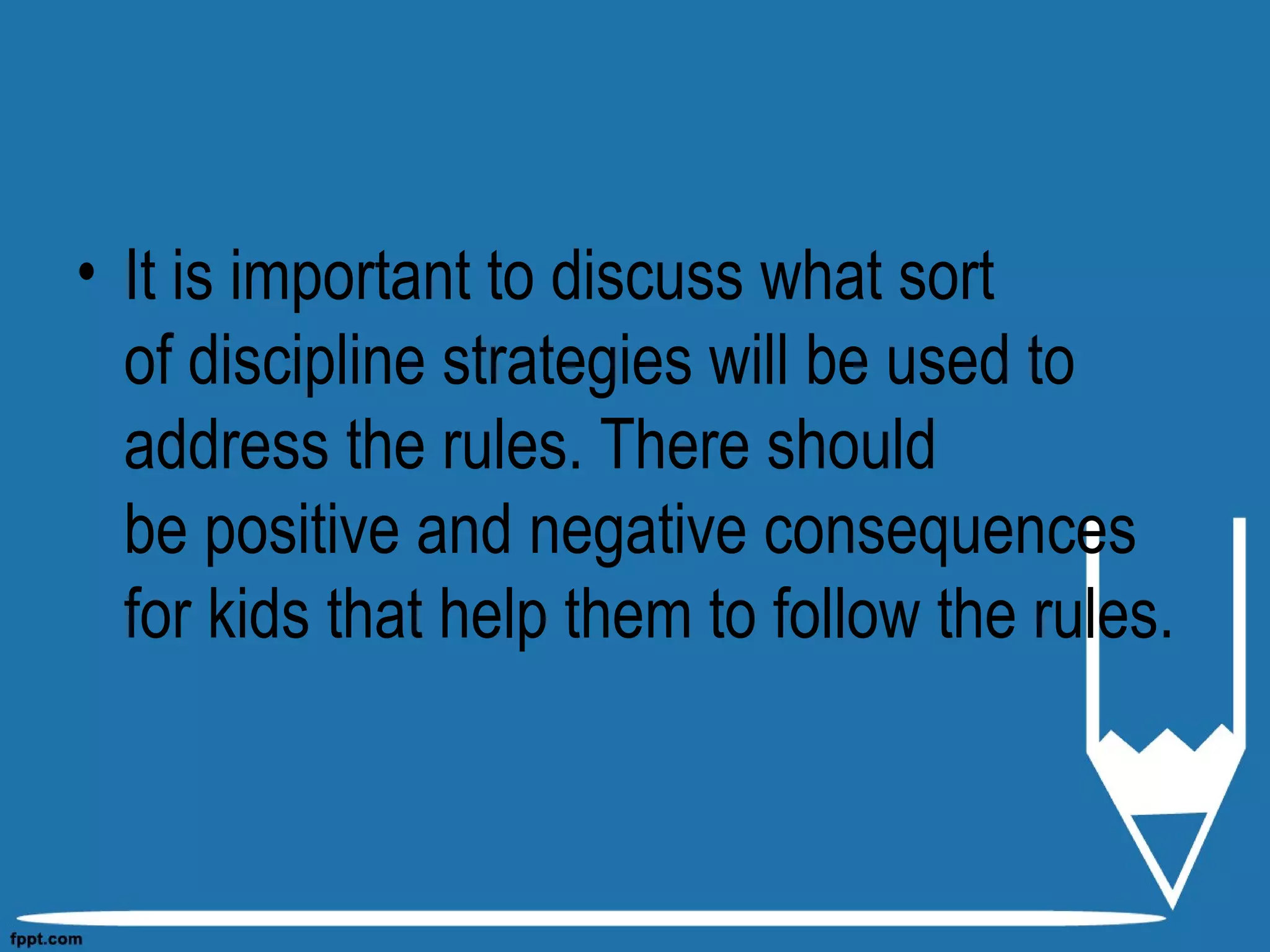 • It is important to discuss what sort
of discipline strategies will be used to
address the rules. There should
be positive and negative consequences
for kids that help them to follow the rules.
 