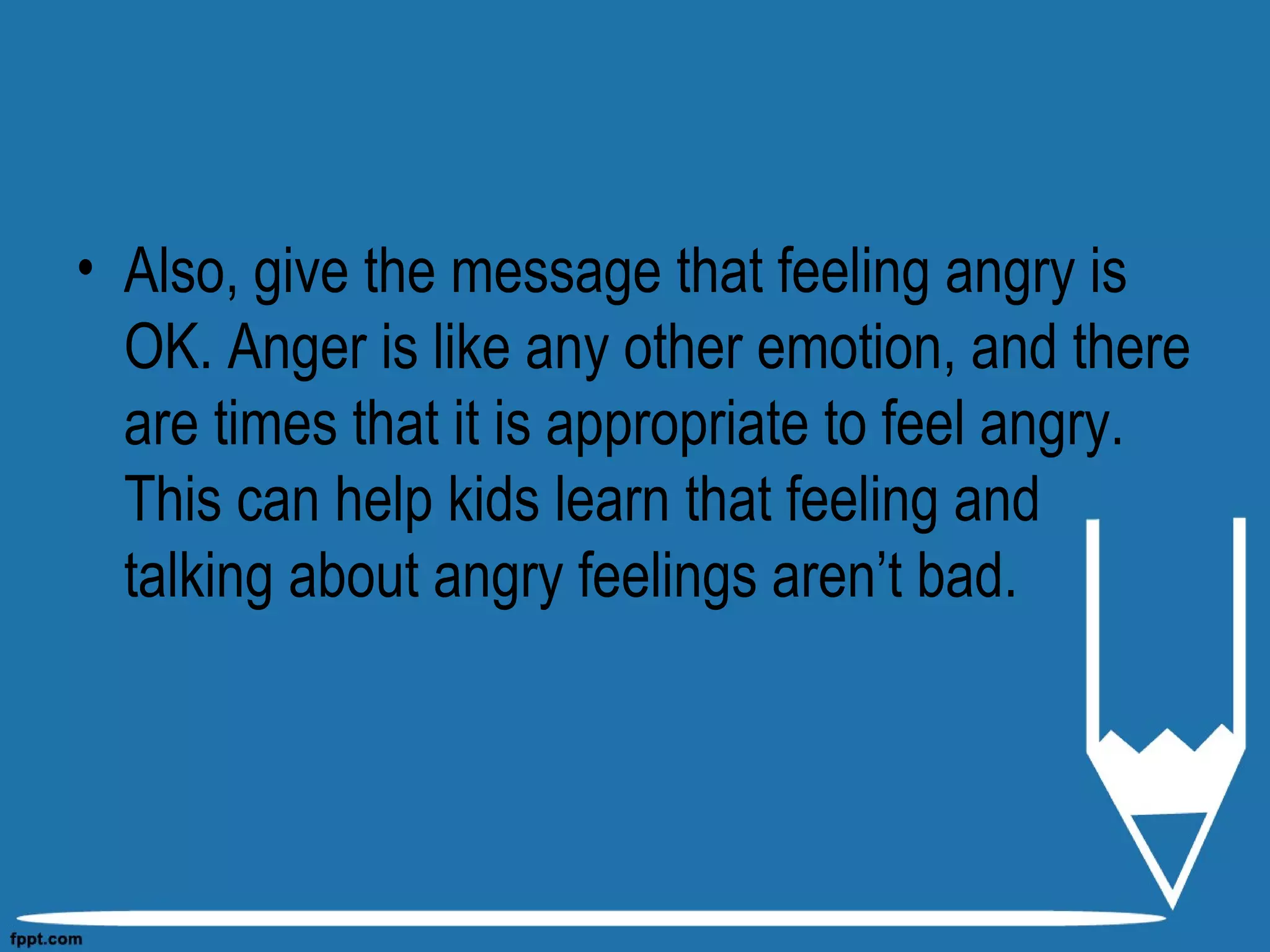 • Also, give the message that feeling angry is
OK. Anger is like any other emotion, and there
are times that it is appropriate to feel angry.
This can help kids learn that feeling and
talking about angry feelings aren’t bad.
 