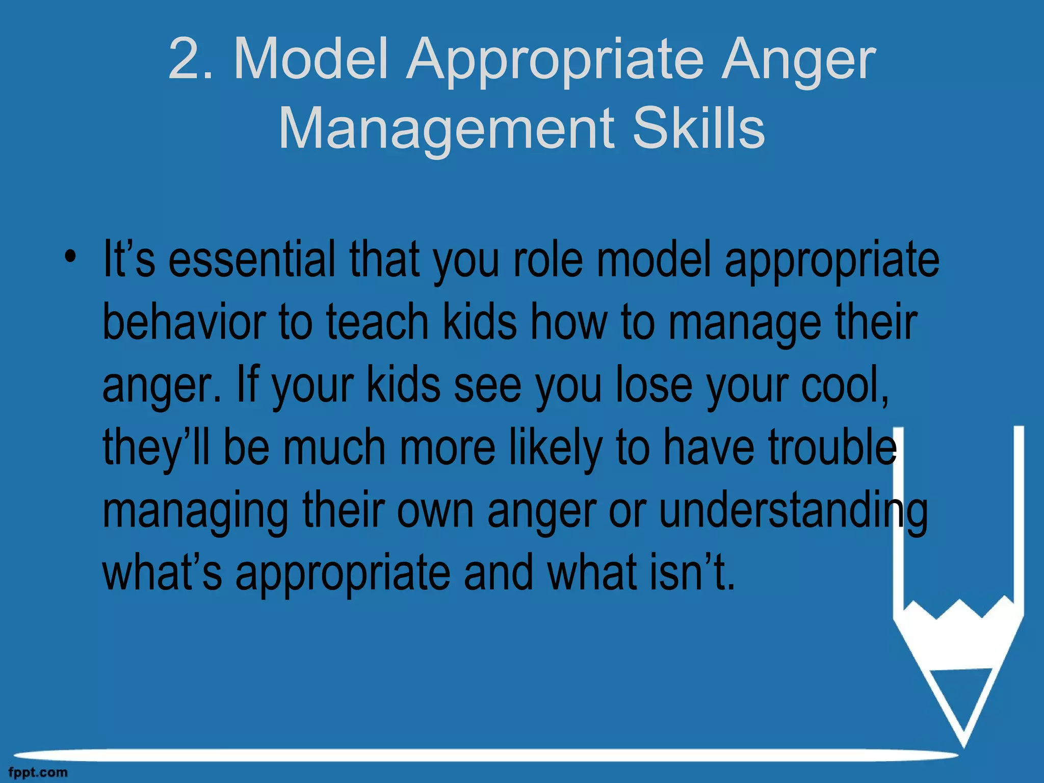 2. Model Appropriate Anger
Management Skills
• It’s essential that you role model appropriate
behavior to teach kids how to manage their
anger. If your kids see you lose your cool,
they’ll be much more likely to have trouble
managing their own anger or understanding
what’s appropriate and what isn’t.
 
