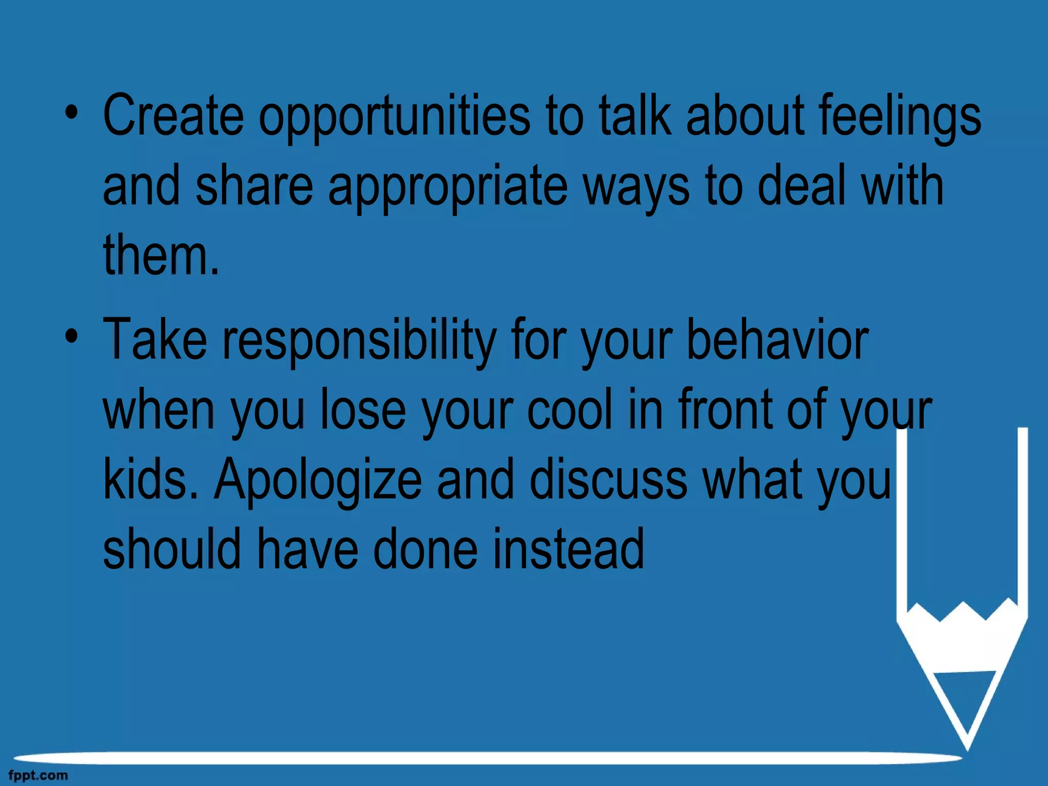 • Create opportunities to talk about feelings
and share appropriate ways to deal with
them.
• Take responsibility for your behavior
when you lose your cool in front of your
kids. Apologize and discuss what you
should have done instead
 