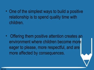 • One of the simplest ways to build a positive
relationship is to spend quality time with
children.
• Offering them positive attention creates an
environment where children become more
eager to please, more respectful, and are
more affected by consequences.
 