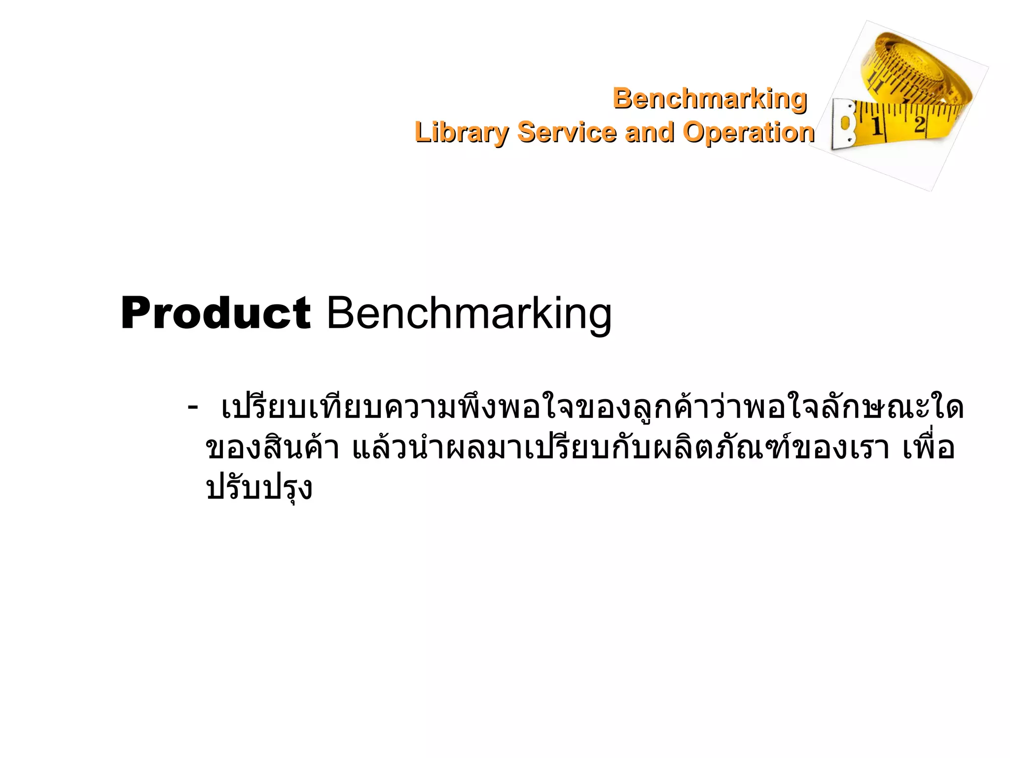 Product   Benchmarking -  เปรียบเทียบความพึงพอใจของลูกค้าว่าพอใจลักษณะใดของสินค้า แล้วนำผลมาเปรียบกับผลิตภัณฑ์ของเรา เพื่อปรับปรุง Benchmarking  Library Service and Operation 