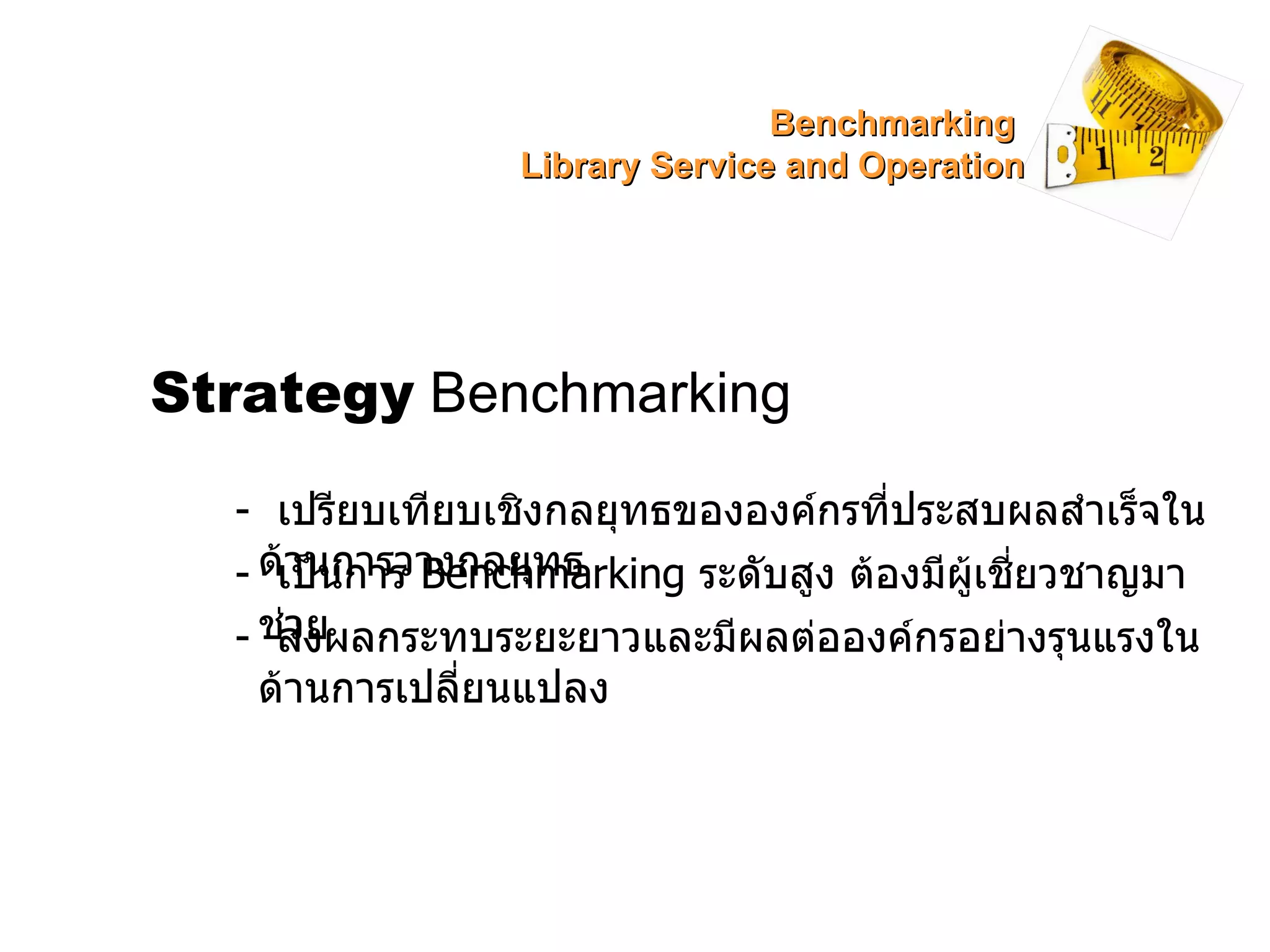 Strategy  Benchmarking -  เปรียบเทียบเชิงกลยุทธขององค์กรที่ประสบผลสำเร็จในด้านการวางกลยุทธ -  เป็นการ  Benchmarking  ระดับสูง ต้องมีผู้เชี่ยวชาญมาช่วย -  ส่งผลกระทบระยะยาวและมีผลต่อองค์กรอย่างรุนแรงในด้านการเปลี่ยนแปลง Benchmarking  Library Service and Operation 