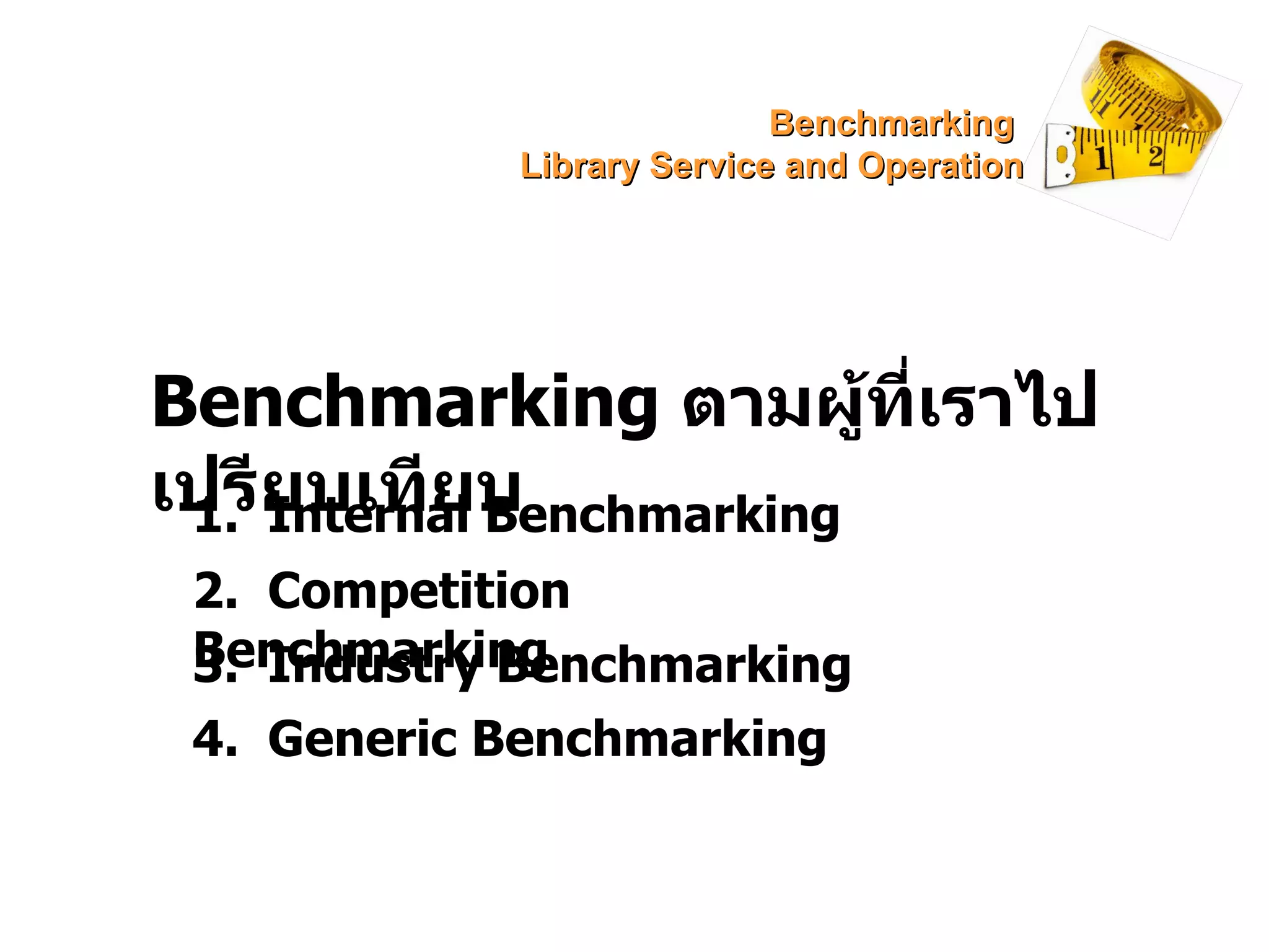 Benchmarking  ตามผู้ที่เราไปเปรียบเทียบ 1.  Internal Benchmarking 2.  Competition Benchmarking 3.  Industry Benchmarking 4.  Generic Benchmarking Benchmarking  Library Service and Operation 