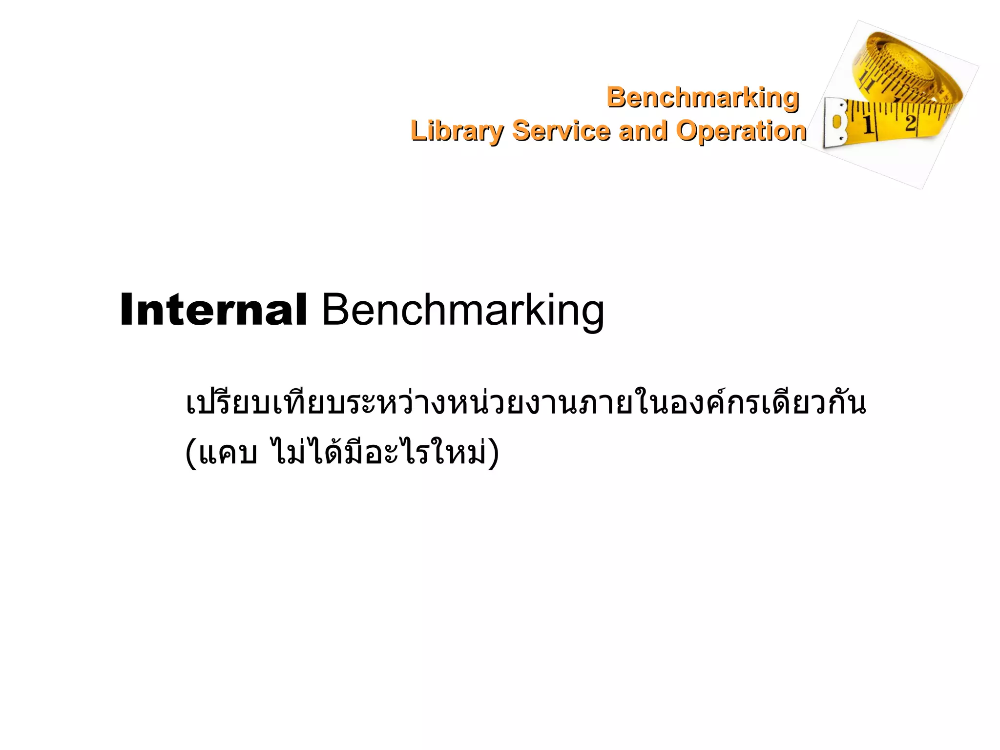 Internal  Benchmarking เปรียบเทียบระหว่างหน่วยงานภายในองค์กรเดียวกัน ( แคบ ไม่ได้มีอะไรใหม่ ) Benchmarking  Library Service and Operation 