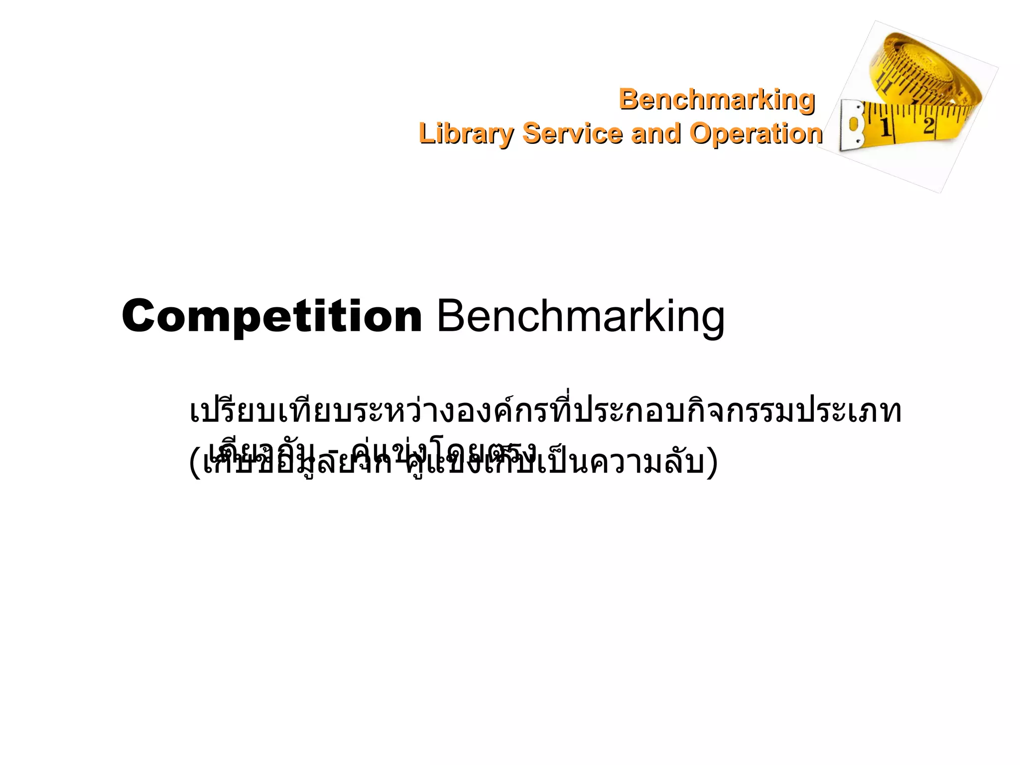 Competition  Benchmarking เปรียบเทียบระหว่างองค์กรที่ประกอบกิจกรรมประเภทเดียวกัน  -  คู่แข่งโดยตรง ( เก็บข้อมูลยาก คู่แข่งเก็บเป็นความลับ ) Benchmarking  Library Service and Operation 