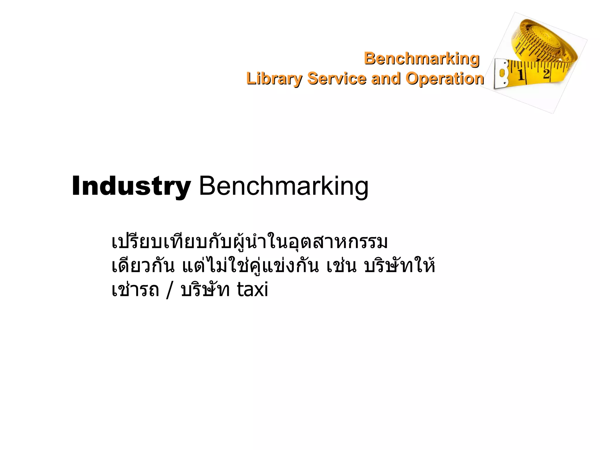 Industry  Benchmarking เปรียบเทียบกับผู้นำในอุตสาหกรรมเดียวกัน แต่ไม่ใช่คู่แข่งกัน เช่น บริษัทให้เช่ารถ  /  บริษัท  taxi Benchmarking  Library Service and Operation 