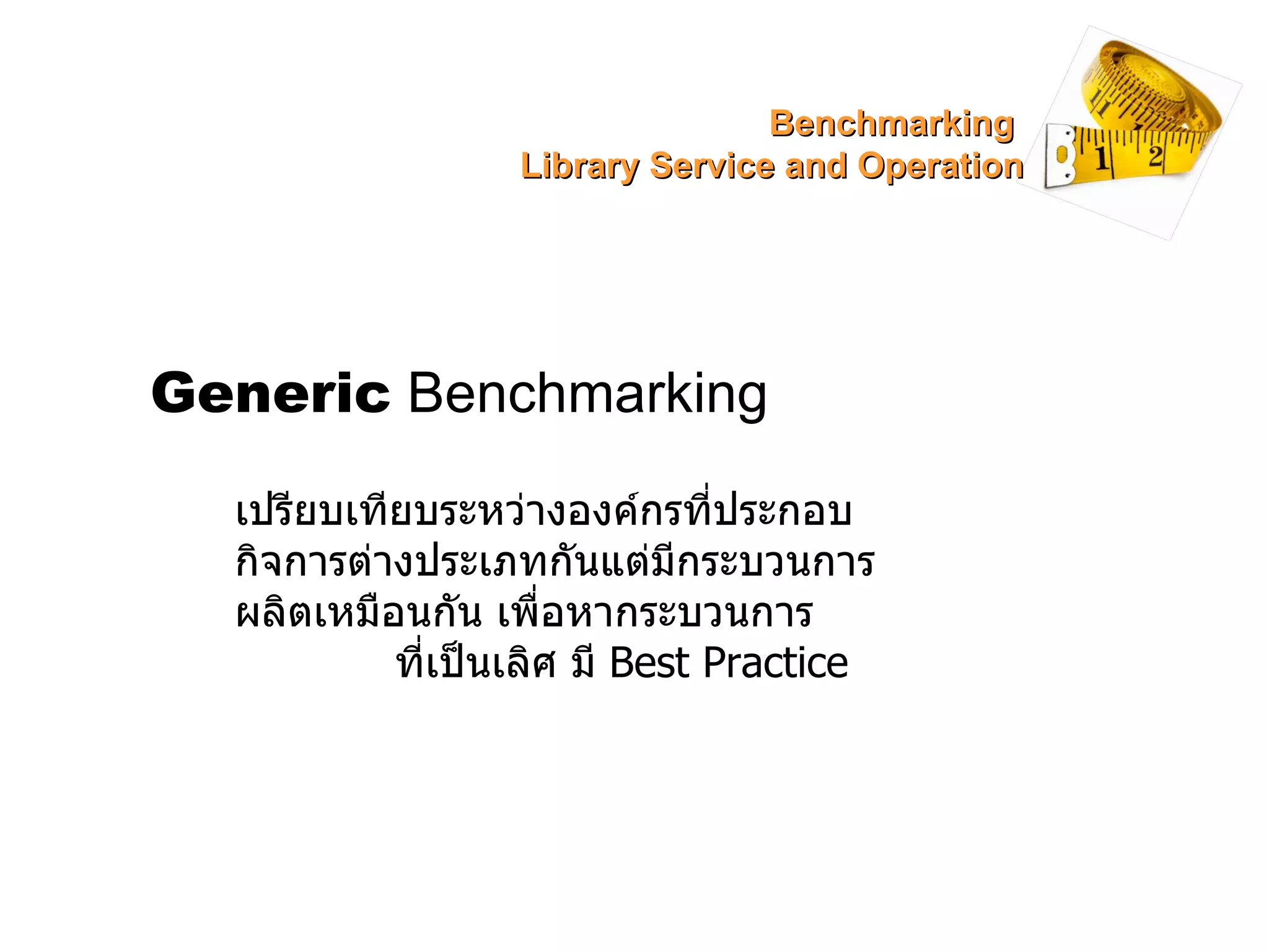Generic  Benchmarking เปรียบเทียบระหว่างองค์กรที่ประกอบกิจการต่างประเภทกันแต่มีกระบวนการผลิตเหมือนกัน เพื่อหากระบวนการ  ที่เป็นเลิศ มี  Best Practice Benchmarking  Library Service and Operation 