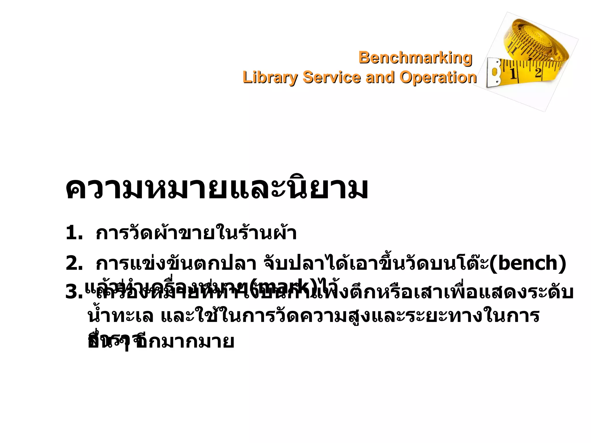 ความหมายและนิยาม 1.  การวัดผ้าขายในร้านผ้า 2.  การแข่งขันตกปลา จับปลาได้เอาขึ้นวัดบนโต๊ะ (bench)   แล้วทำเครื่องหมาย (mark) ไว้ 3.  เครื่องหมายที่ทำไว้บนกำแพงตึกหรือเสาเพื่อแสดงระดับน้ำทะเล และใช้ในการวัดความสูงและระยะทางในการสำรวจ อื่น ๆ อีกมากมาย Benchmarking  Library Service and Operation 