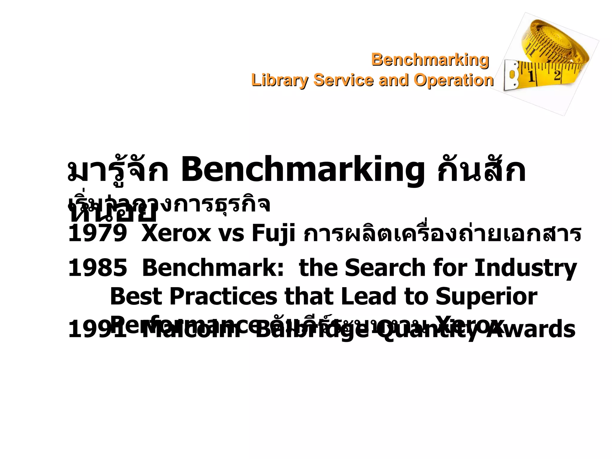 มารู้จัก  Benchmarking  กันสักหน่อย เริ่มจากวงการธุรกิจ 1979  Xerox vs Fuji  การผลิตเครื่องถ่ายเอกสาร 1985  Benchmark:  the Search for Industry Best Practices that Lead to Superior Performance  คัมภีร์ระบบงาน  Xerox 1991  Malcolm  Balbridge Quantity Awards Benchmarking  Library Service and Operation 