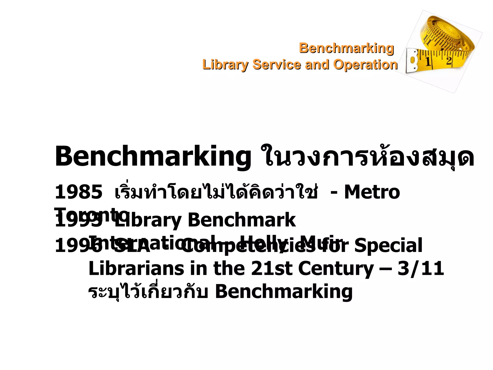 Benchmarking  ในวงการห้องสมุด 1985  เริ่มทำโดยไม่ได้คิดว่าใช่  -  Metro Toronto 1993  Library Benchmark International – Holly  Muir 1996  SLA  -  Competencies for Special Librarians in the 21st Century – 3/11  ระบุไว้เกี่ยวกับ  Benchmarking Benchmarking  Library Service and Operation 
