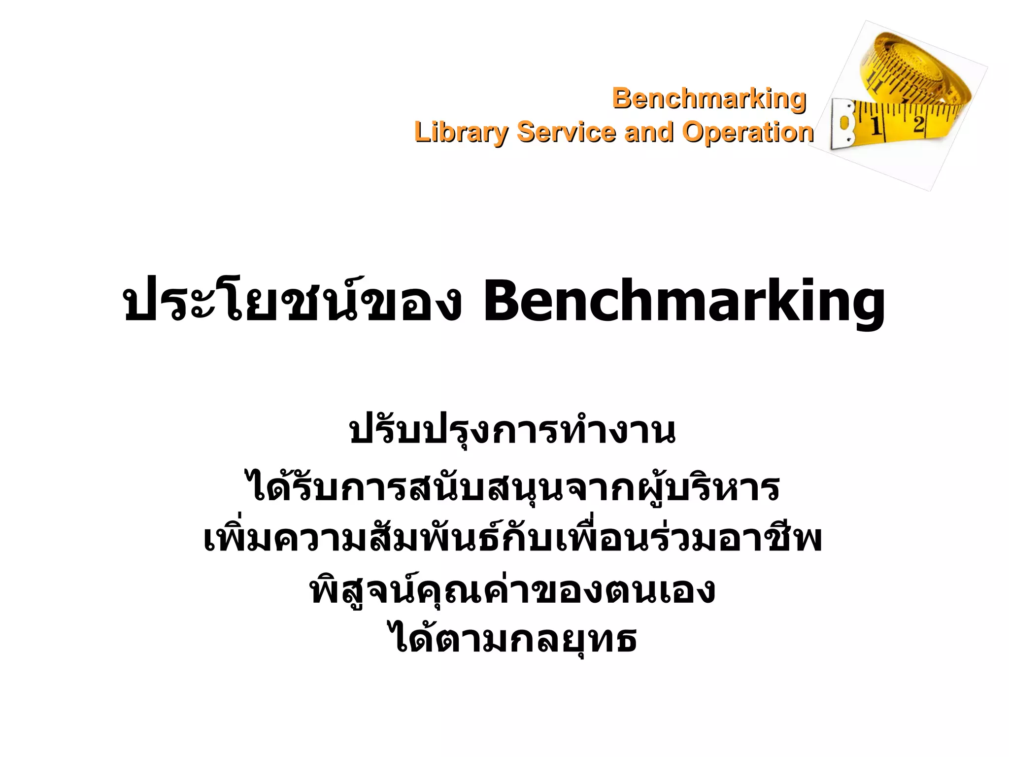ประโยชน์ของ  Benchmarking  ปรับปรุงการทำงาน ได้รับการสนับสนุนจากผู้บริหาร ได้ตามกลยุทธ พิสูจน์คุณค่าของตนเอง เพิ่มความสัมพันธ์กับเพื่อนร่วมอาชีพ Benchmarking  Library Service and Operation 