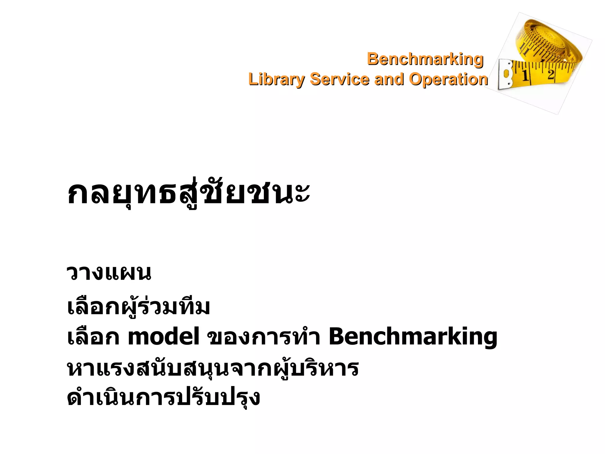 กลยุทธสู่ชัยชนะ   วางแผน เลือกผู้ร่วมทีม ดำเนินการปรับปรุง หาแรงสนับสนุนจากผู้บริหาร เลือก  model   ของการทำ  Benchmarking Benchmarking  Library Service and Operation 