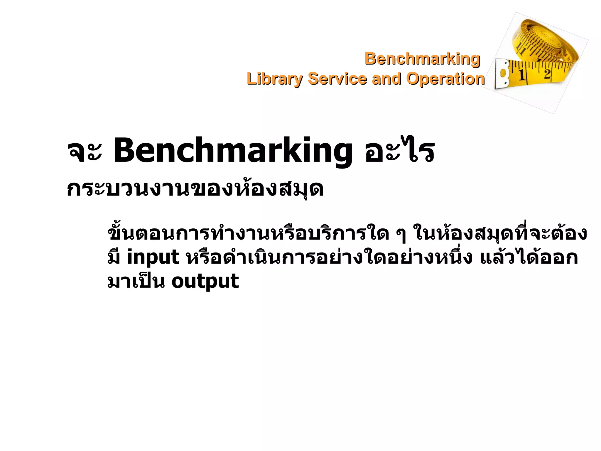จะ  Benchmarking  อะไร กระบวนงานของห้องสมุด ขั้นตอนการทำงานหรือบริการใด ๆ ในห้องสมุดที่จะต้องมี  input   หรือดำเนินการอย่างใดอย่างหนึ่ง แล้วได้ออกมาเป็น  output Benchmarking  Library Service and Operation 