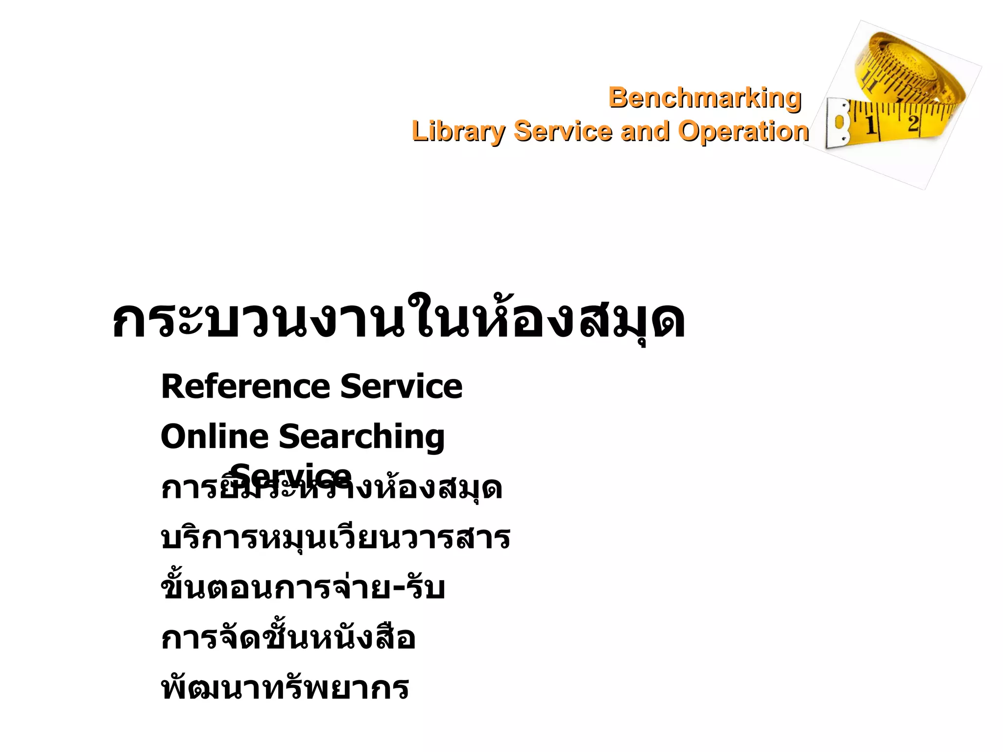 กระบวนงานในห้องสมุด Reference Service Online Searching Service การยืมระหว่างห้องสมุด บริการหมุนเวียนวารสาร ขั้นตอนการจ่าย - รับ พัฒนาทรัพยากร การจัดชั้นหนังสือ Benchmarking  Library Service and Operation 