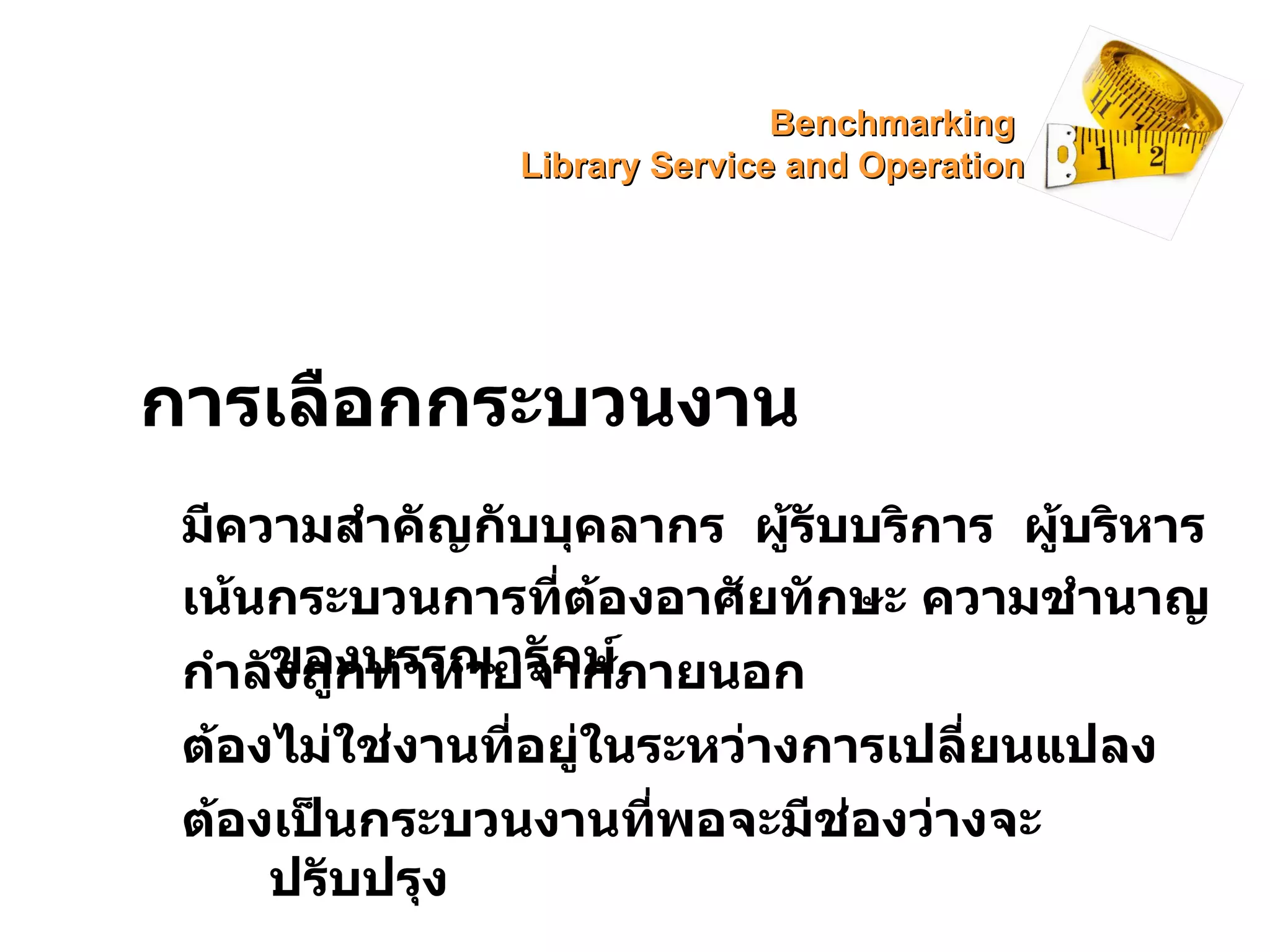 การเลือกกระบวนงาน มีความสำคัญกับบุคลากร  ผู้รับบริการ  ผู้บริหาร เน้นกระบวนการที่ต้องอาศัยทักษะ ความชำนาญของบรรณารักษ์ กำลังถูกท้าทายจากภายนอก ต้องไม่ใช่งานที่อยู่ในระหว่างการเปลี่ยนแปลง ต้องเป็นกระบวนงานที่พอจะมีช่องว่างจะปรับปรุง Benchmarking  Library Service and Operation 