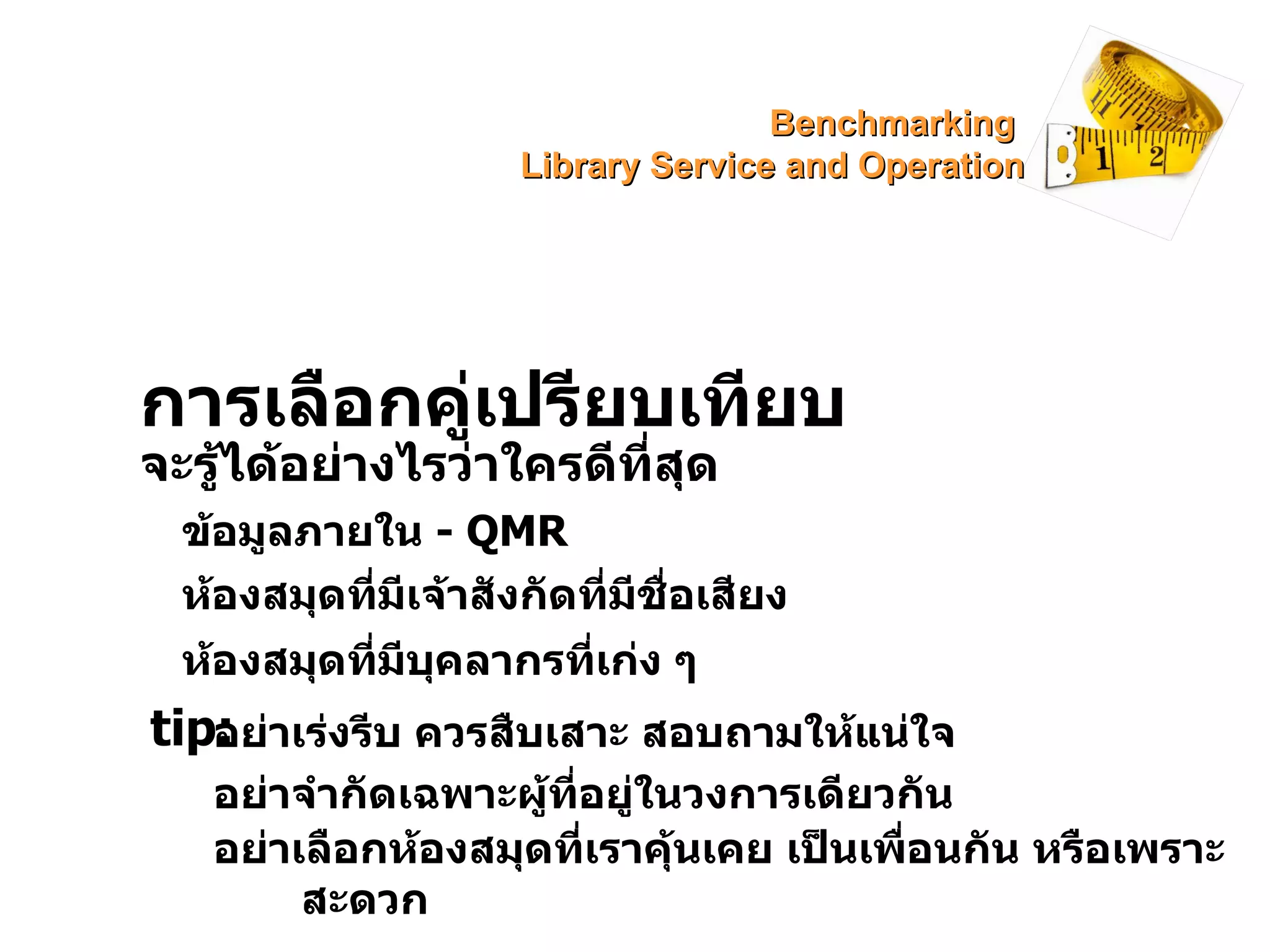 การเลือกคู่เปรียบเทียบ จะรู้ได้อย่างไรว่าใครดีที่สุด ข้อมูลภายใน  -  QMR ห้องสมุดที่มีเจ้าสังกัดที่มีชื่อเสียง ห้องสมุดที่มีบุคลากรที่เก่ง ๆ  tip: อย่าเร่งรีบ ควรสืบเสาะ สอบถามให้แน่ใจ อย่าจำกัดเฉพาะผู้ที่อยู่ในวงการเดียวกัน อย่าเลือกห้องสมุดที่เราคุ้นเคย เป็นเพื่อนกัน หรือเพราะสะดวก Benchmarking  Library Service and Operation 