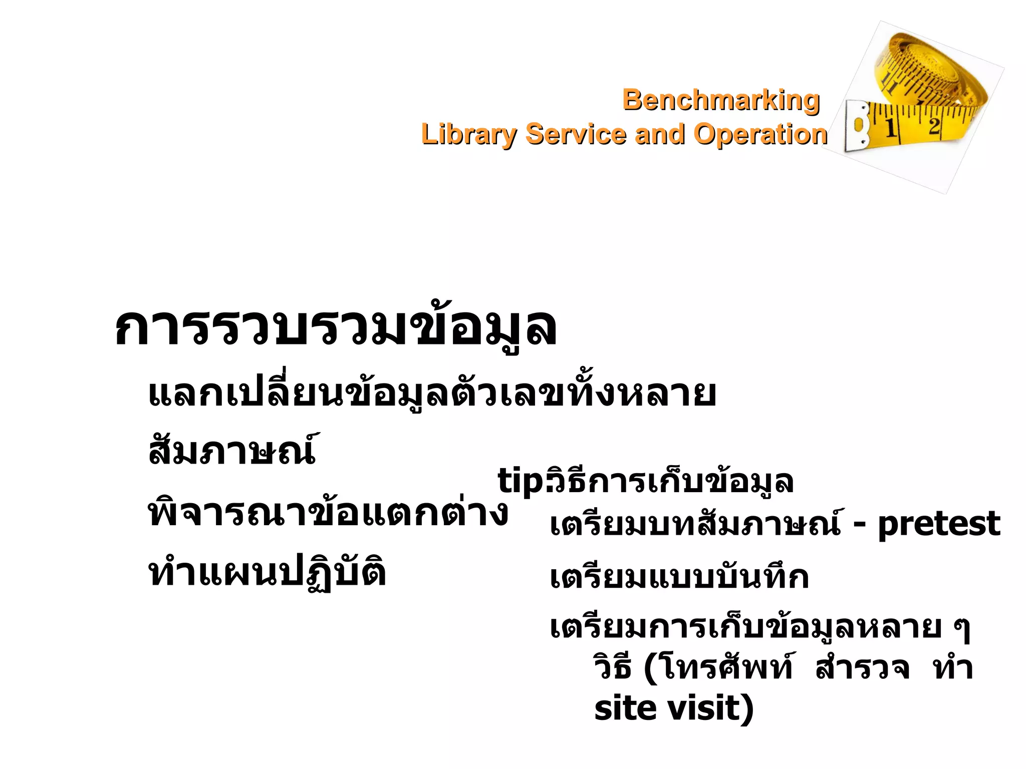 การรวบรวมข้อมูล แลกเปลี่ยนข้อมูลตัวเลขทั้งหลาย สัมภาษณ์ พิจารณาข้อแตกต่าง ทำแผนปฏิบัติ tip: วิธีการเก็บข้อมูล เตรียมบทสัมภาษณ์  -  pretest เตรียมแบบบันทึก เตรียมการเก็บข้อมูลหลาย ๆ วิธี  ( โทรศัพท์  สำรวจ  ทำ  site visit) Benchmarking  Library Service and Operation 