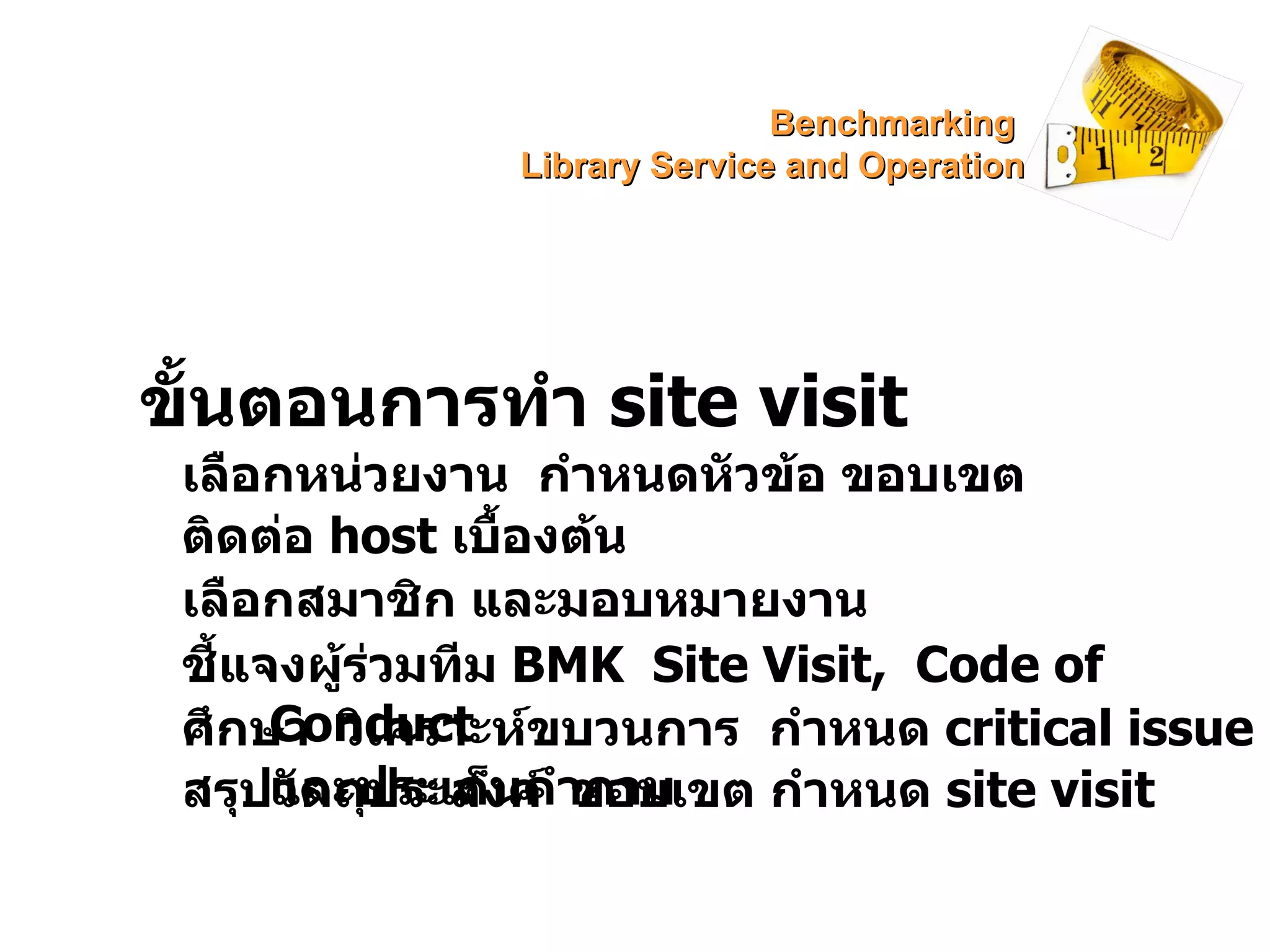 ขั้นตอนการทำ  site visit เลือกหน่วยงาน  กำหนดหัวข้อ ขอบเขต ติดต่อ  host  เบื้องต้น เลือกสมาชิก และมอบหมายงาน ชี้แจงผู้ร่วมทีม  BMK   Site Visit,  Code of Conduct ศึกษา  วิเคราะห์ขบวนการ  กำหนด  critical issue  และประเด็นคำถาม สรุปวัตถุประสงค์  ขอบเขต กำหนด  site visit Benchmarking  Library Service and Operation 