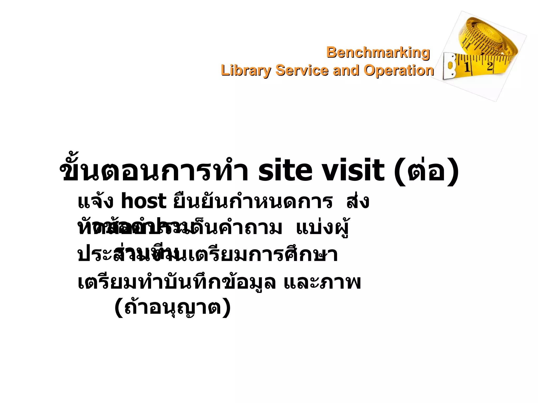 ขั้นตอนการทำ  site visit  ( ต่อ ) แจ้ง  host   ยืนยันกำหนดการ  ส่งหัวข้อคำถาม ทดสอบประเด็นคำถาม  แบ่งผู้ร่วมทีม ประสานงานเตรียมการศึกษา เตรียมทำบันทึกข้อมูล และภาพ ( ถ้าอนุญาต ) Benchmarking  Library Service and Operation 