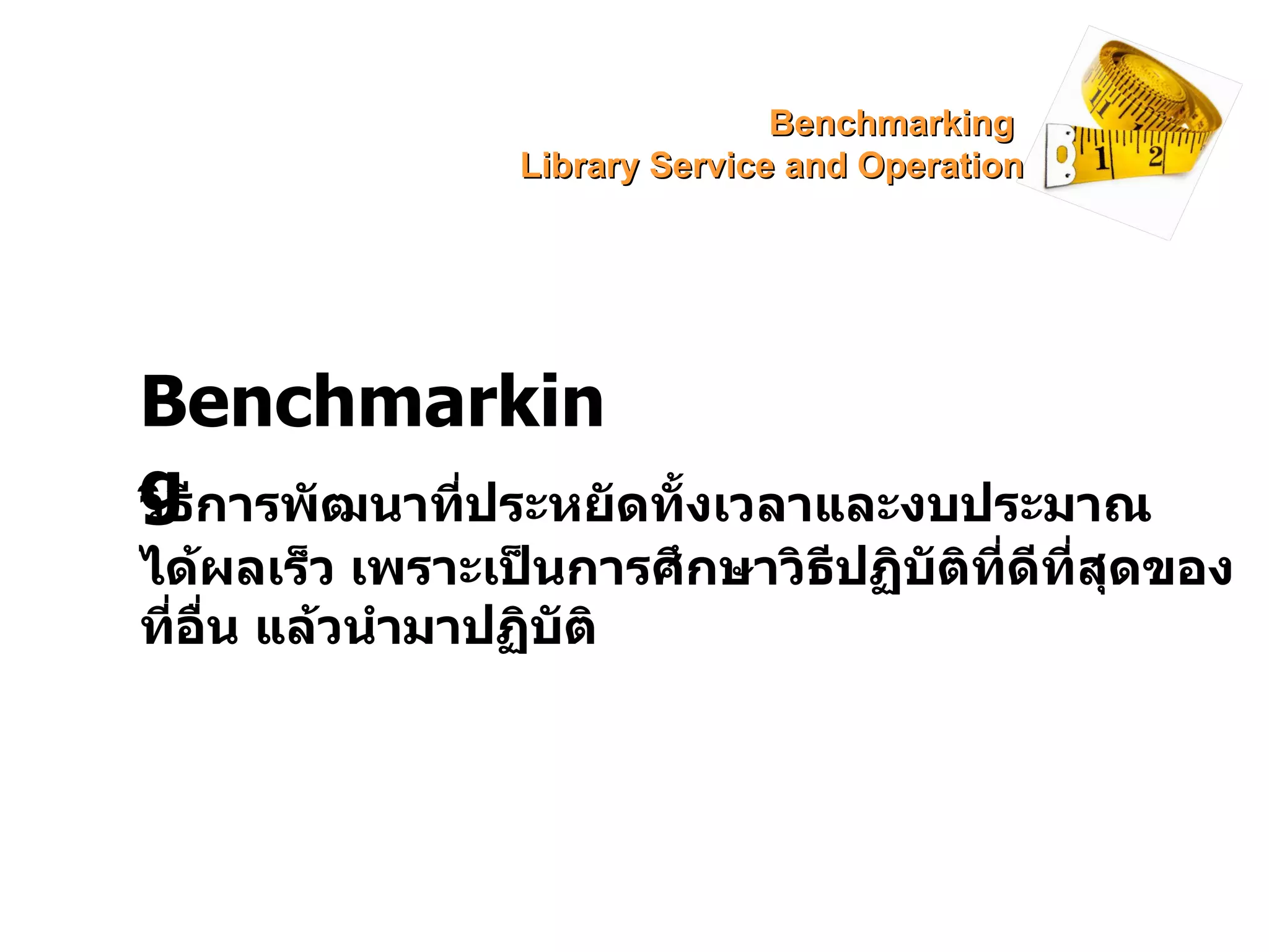 Benchmarking วิธีการพัฒนาที่ประหยัดทั้งเวลาและงบประมาณ ได้ผลเร็ว เพราะเป็นการศึกษาวิธีปฏิบัติที่ดีที่สุดของที่อื่น แล้วนำมาปฏิบัติ Benchmarking  Library Service and Operation 