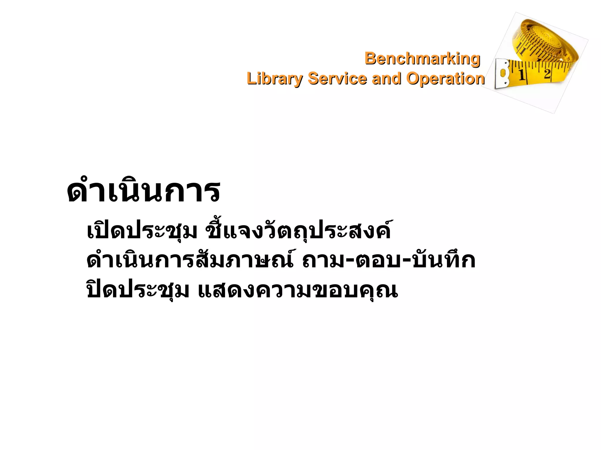 ดำเนินการ เปิดประชุม ชี้แจงวัตถุประสงค์ ดำเนินการสัมภาษณ์ ถาม - ตอบ - บันทึก ปิดประชุม แสดงความขอบคุณ Benchmarking  Library Service and Operation 