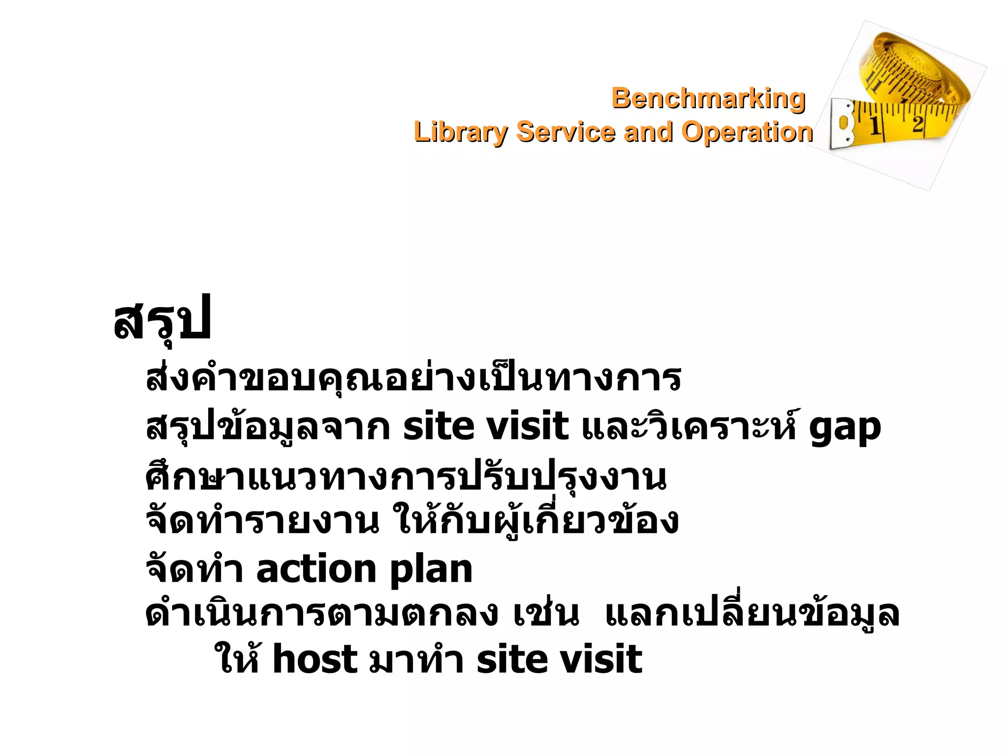 สรุป ส่งคำขอบคุณอย่างเป็นทางการ สรุปข้อมูลจาก  site visit  และวิเคราะห์  gap ศึกษาแนวทางการปรับปรุงงาน จัดทำรายงาน ให้กับผู้เกี่ยวข้อง จัดทำ  action plan ดำเนินการตามตกลง เช่น  แลกเปลี่ยนข้อมูล  ให้  host   มาทำ   site visit Benchmarking  Library Service and Operation 