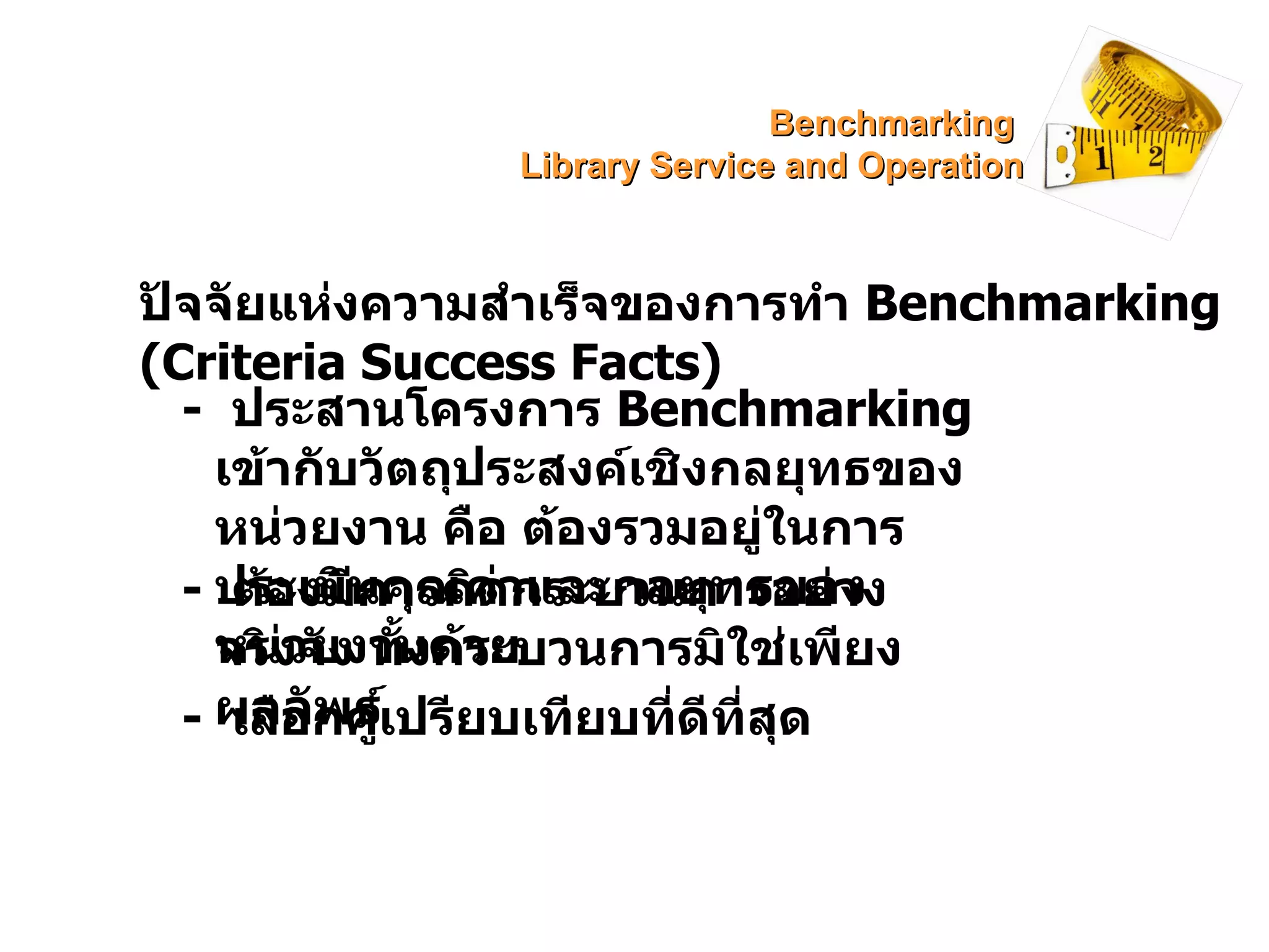 ปัจจัยแห่งความสำเร็จของการทำ  Benchmarking (Criteria Success Facts) -  ประสานโครงการ  Benchmarking   เข้ากับวัตถุประสงค์เชิงกลยุทธของหน่วยงาน คือ ต้องรวมอยู่ในการประเมินคุณค่าและกลยุทธของหน่วยงานด้วย -  ต้องมีการคิดกระบวนการอย่างจริงจัง ทั้งกระบวนการมิใช่เพียงผลลัพธ์ -  เลือกคู่เปรียบเทียบที่ดีที่สุด Benchmarking  Library Service and Operation 