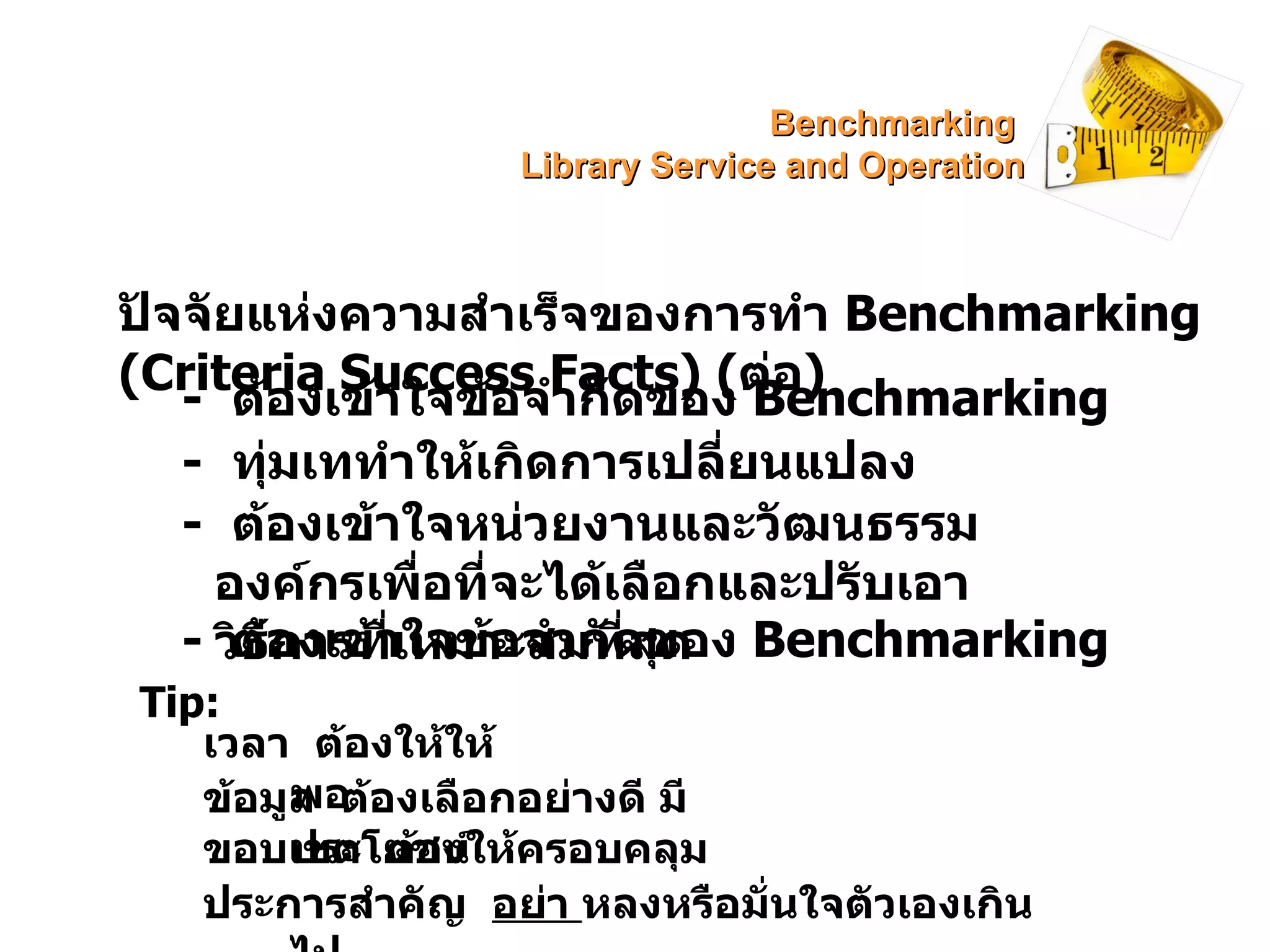 ปัจจัยแห่งความสำเร็จของการทำ  Benchmarking (Criteria Success Facts)  ( ต่อ ) -  ทุ่มเททำให้เกิดการเปลี่ยนแปลง -  ต้องเข้าใจหน่วยงานและวัฒนธรรมองค์กรเพื่อที่จะได้เลือกและปรับเอาวิธีการที่เหมาะสมที่สุด -  ต้องเข้าใจข้อจำกัดของ  Benchmarking Tip: เวลา  ต้องให้ให้พอ ข้อมูล  ต้องเลือกอย่างดี มีประโยชน์ ขอบเขต  ต้องให้ครอบคลุม ประการสำคัญ  อย่า  หลงหรือมั่นใจตัวเองเกินไป -  ต้องเข้าใจข้อจำกัดของ  Benchmarking Benchmarking  Library Service and Operation 