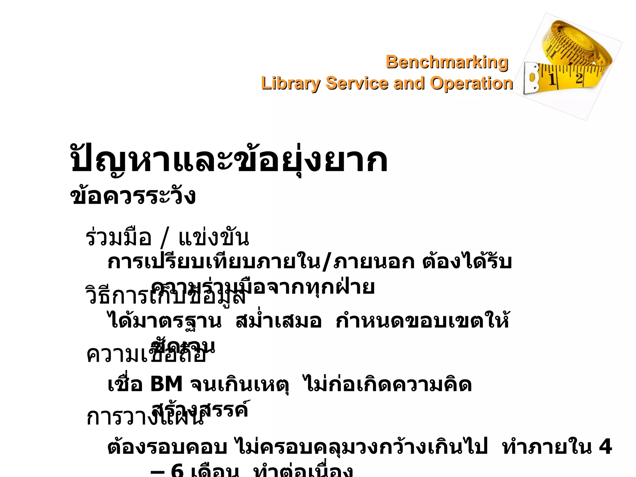 ปัญหาและข้อยุ่งยาก ข้อควรระวัง ร่วมมือ  /  แข่งขัน การเปรียบเทียบภายใน / ภายนอก ต้องได้รับความร่วมมือจากทุกฝ่าย วิธีการเก็บข้อมูล ได้มาตรฐาน  สม่ำเสมอ  กำหนดขอบเขตให้ชัดเจน ความเชื่อถือ เชื่อ  BM  จนเกินเหตุ  ไม่ก่อเกิดความคิดสร้างสรรค์ การวางแผน ต้องรอบคอบ ไม่ครอบคลุมวงกว้างเกินไป  ทำภายใน  4 – 6  เดือน  ทำต่อเนื่อง Benchmarking  Library Service and Operation 
