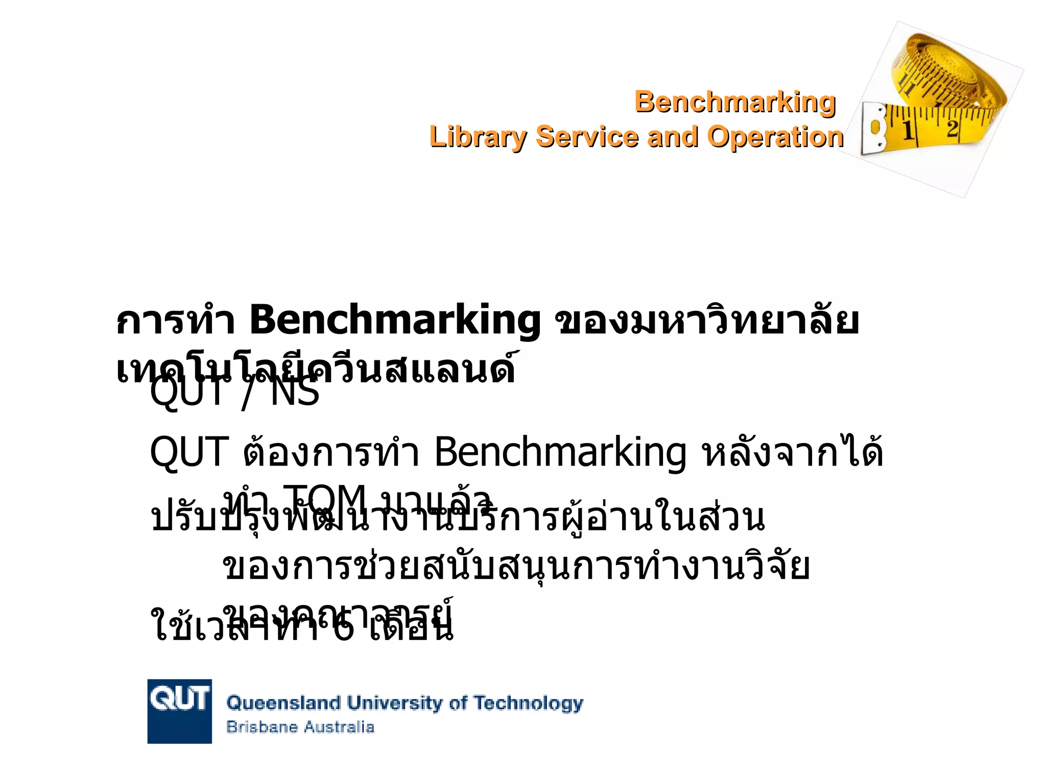 การทำ  Benchmarking  ของมหาวิทยาลัยเทคโนโลยีควีนสแลนด์ QUT / NS QUT  ต้องการทำ  Benchmarking  หลังจากได้ทำ  TQM   มาแล้ว ปรับปรุงพัฒนางานบริการผู้อ่านในส่วนของการช่วยสนับสนุนการทำงานวิจัยของคณาจารย์ ใช้เวลาทำ  6  เดือน Benchmarking  Library Service and Operation 