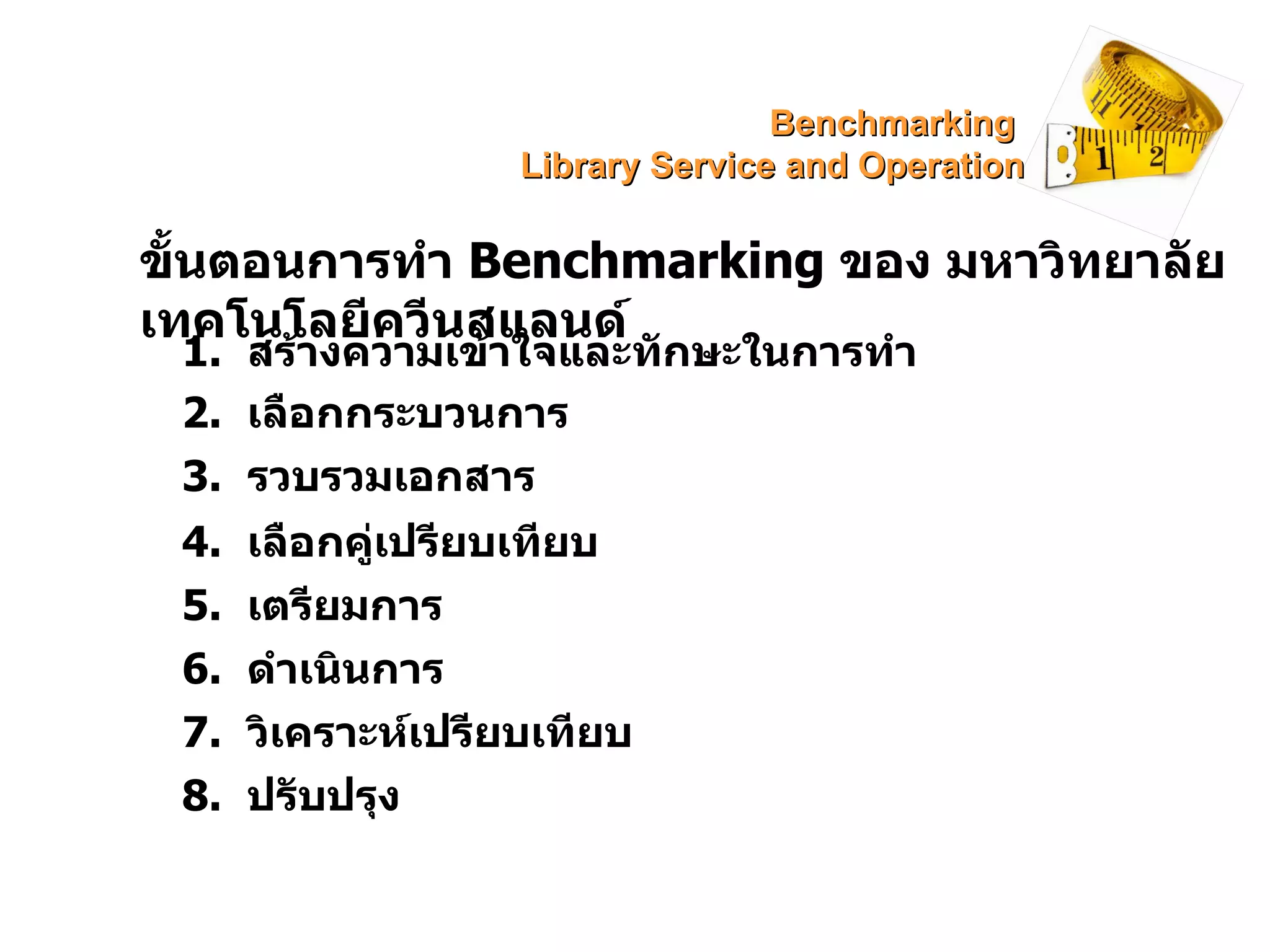 ขั้นตอนการทำ  Benchmarking  ของ มหาวิทยาลัยเทคโนโลยีควีนสแลนด์ 1.  สร้างความเข้าใจและทักษะในการทำ 2.  เลือกกระบวนการ 3.  รวบรวมเอกสาร 4.  เลือกคู่เปรียบเทียบ 5.  เตรียมการ 6.  ดำเนินการ 7.  วิเคราะห์เปรียบเทียบ 8.  ปรับปรุง Benchmarking  Library Service and Operation 