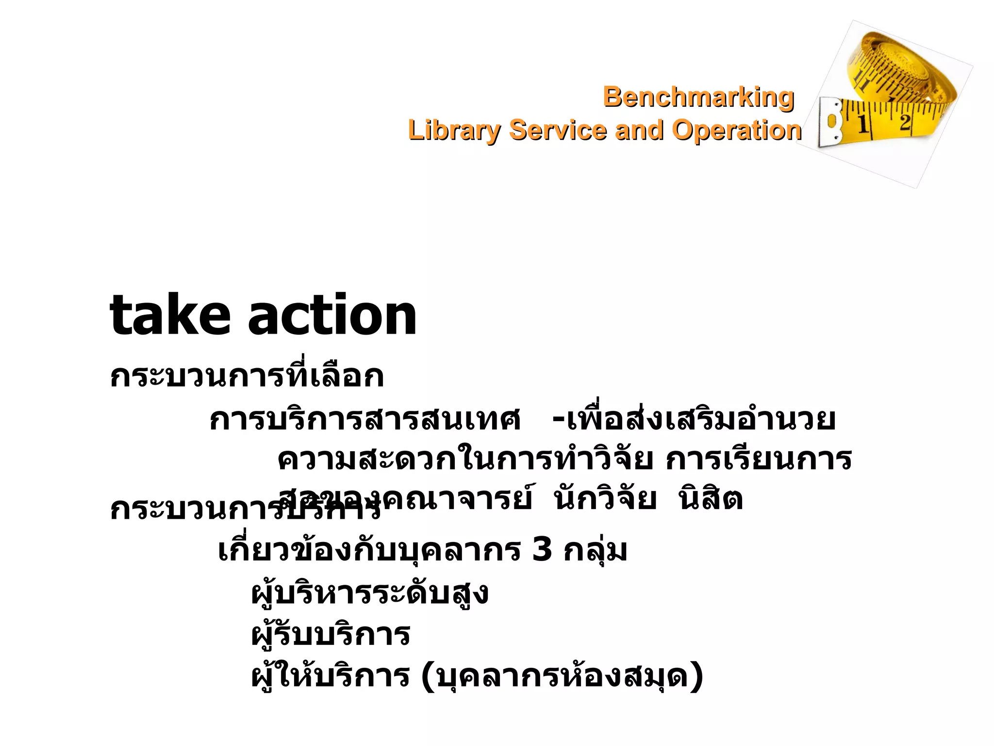 take action กระบวนการที่เลือก การบริการสารสนเทศ  - เพื่อส่งเสริมอำนวยความสะดวกในการทำวิจัย การเรียนการสอของคณาจารย์  นักวิจัย  นิสิต กระบวนการบริการ เกี่ยวข้องกับบุคลากร  3  กลุ่ม ผู้บริหารระดับสูง ผู้รับบริการ ผู้ให้บริการ  ( บุคลากรห้องสมุด ) Benchmarking  Library Service and Operation 