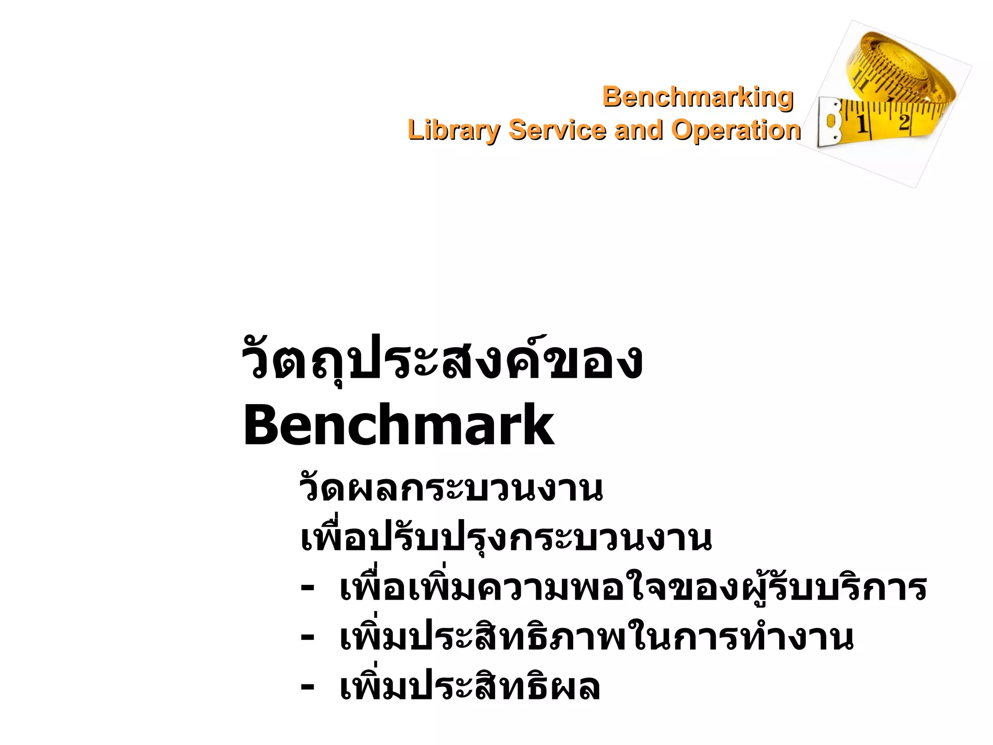 วัตถุประสงค์ของ  Benchmark วัดผลกระบวนงาน เพื่อปรับปรุงกระบวนงาน -  เพื่อเพิ่มความพอใจของผู้รับบริการ -  เพิ่มประสิทธิภาพในการทำงาน -  เพิ่มประสิทธิผล Benchmarking  Library Service and Operation 