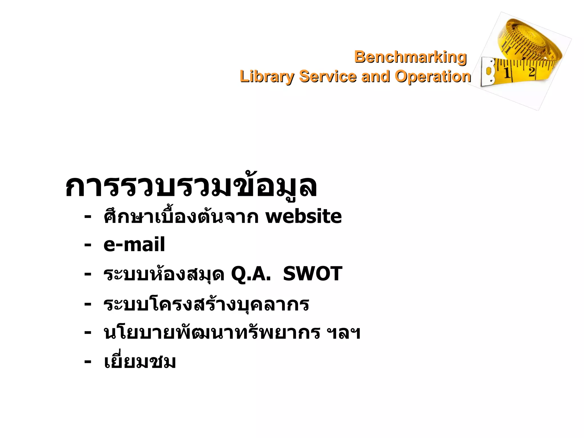 การรวบรวมข้อมูล -  ศึกษาเบื้องต้นจาก  website -  e-mail -  ระบบห้องสมุด  Q.A.  SWOT -  ระบบโครงสร้างบุคลากร -  นโยบายพัฒนาทรัพยากร ฯลฯ -  เยี่ยมชม Benchmarking  Library Service and Operation 