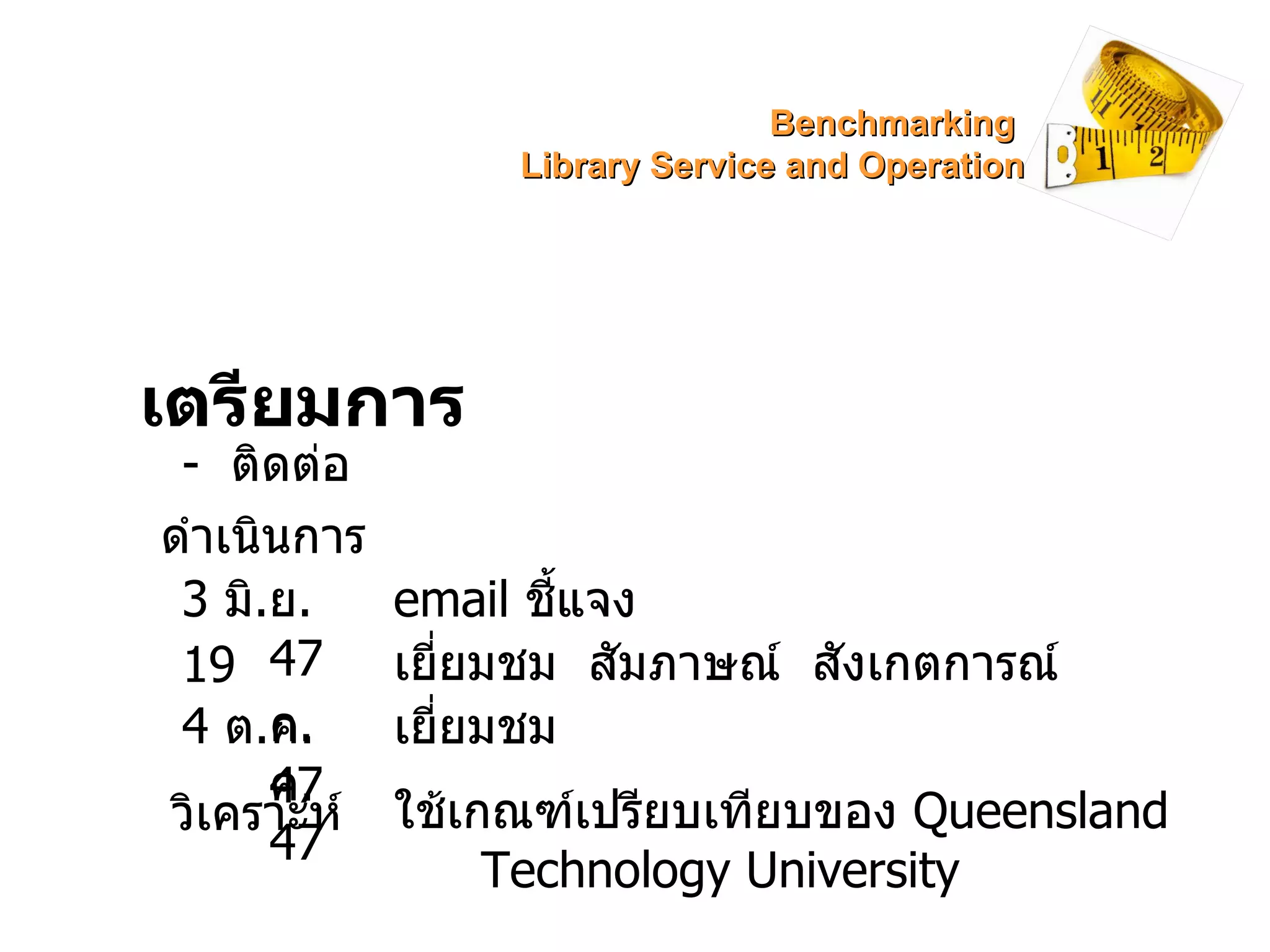 เตรียมการ -  ติดต่อ ดำเนินการ 3  มิ . ย . 47 19  ก . ค . 47  4  ต . ค . 47 วิเคราะห์ email   ชี้แจง เยี่ยมชม  สัมภาษณ์  สังเกตการณ์  เยี่ยมชม ใช้เกณฑ์เปรียบเทียบของ  Queensland Technology University Benchmarking  Library Service and Operation 