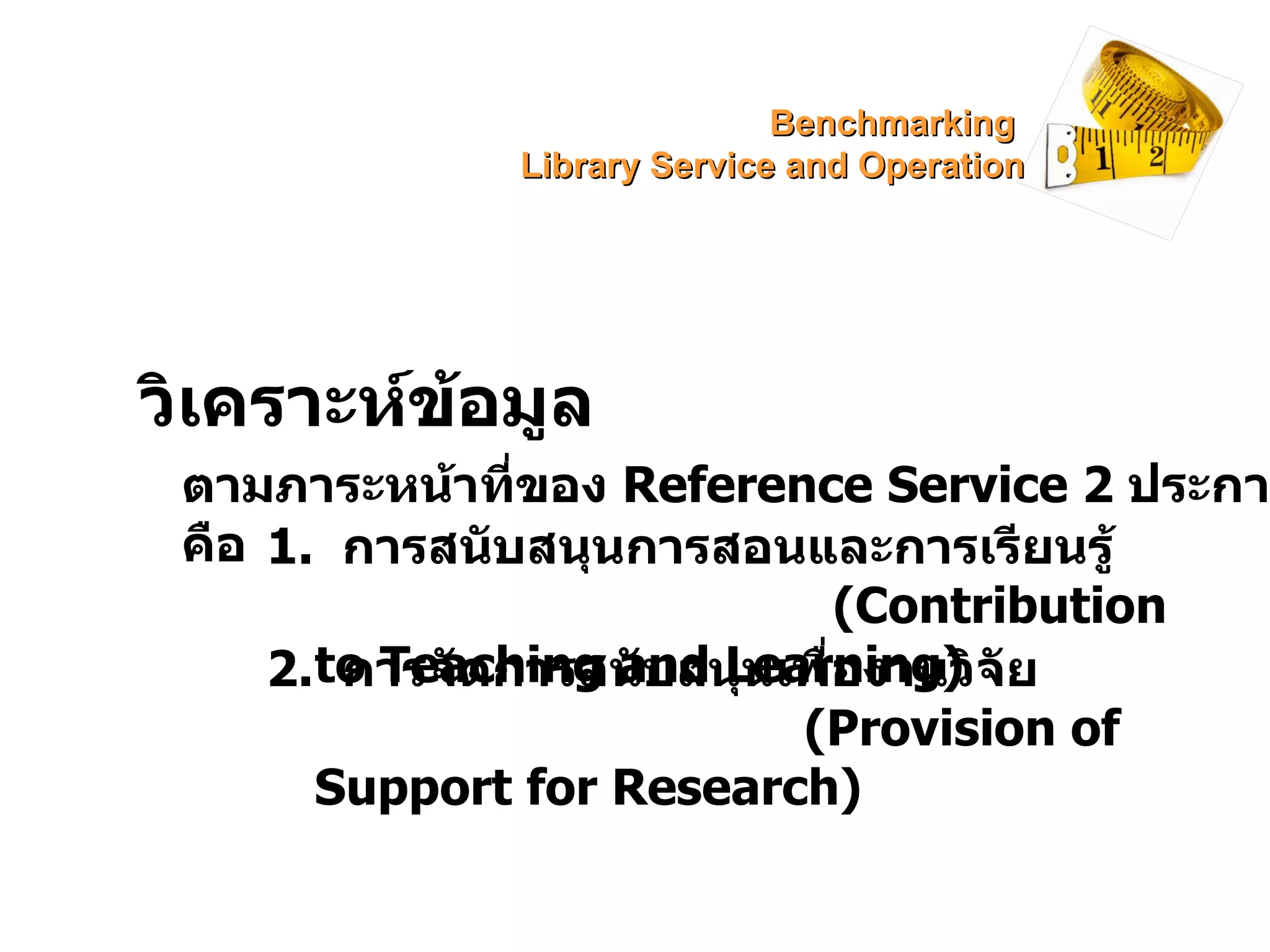 วิเคราะห์ข้อมูล ตามภาระหน้าที่ของ  Reference Service  2  ประการ คือ 1.  การสนับสนุนการสอนและการเรียนรู้  ( Contribution to Teaching and Learning) 2.  การจัดการสนับสนุนเพื่องานวิจัย  ( Provision of Support for Research) Benchmarking  Library Service and Operation 