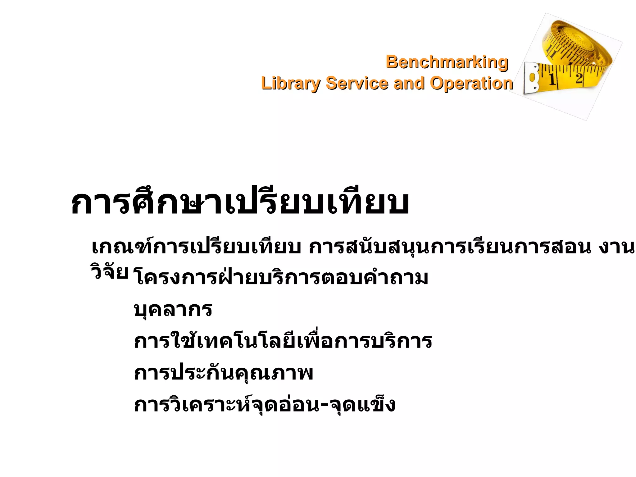 การศึกษาเปรียบเทียบ เกณฑ์การเปรียบเทียบ การสนับสนุนการเรียนการสอน งานวิจัย โครงการฝ่ายบริการตอบคำถาม บุคลากร การใช้เทคโนโลยีเพื่อการบริการ การประกันคุณภาพ การวิเคราะห์จุดอ่อน - จุดแข็ง Benchmarking  Library Service and Operation 