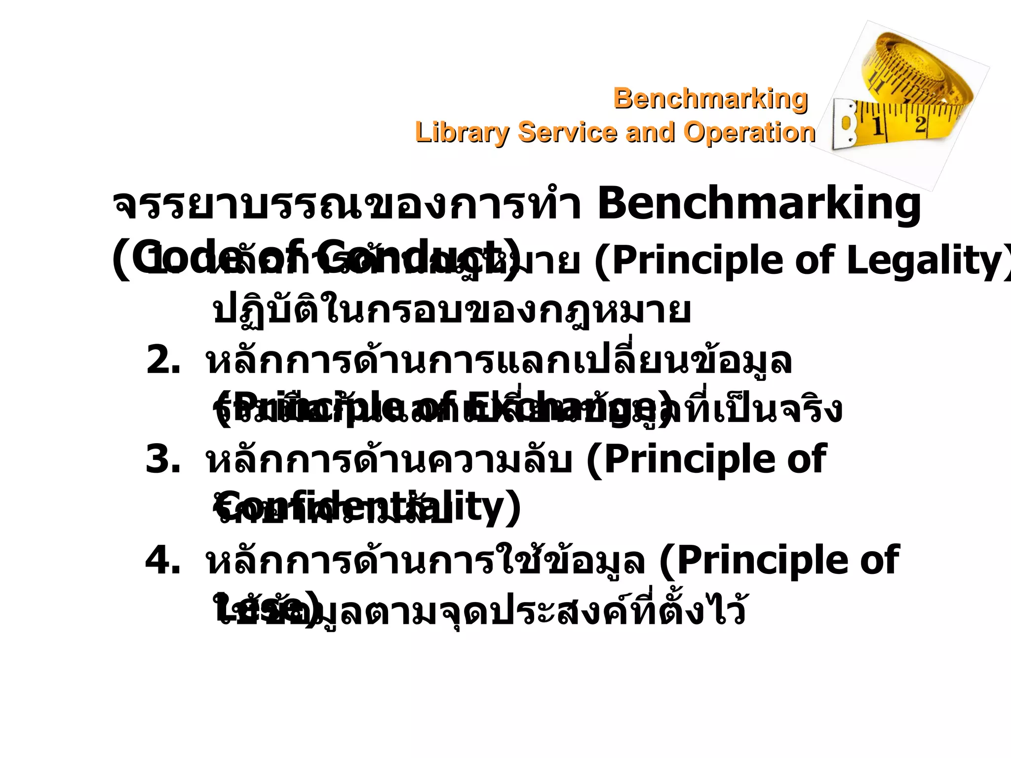จรรยาบรรณของการทำ  Benchmarking   (Code of Conduct) 1.  หลักการด้านกฎหมาย  ( Principle of Legality) 2.  หลักการด้านการแลกเปลี่ยนข้อมูล  (Principle of Exchange) ร่วมมือกันแลกเปลี่ยนข้อมูลที่เป็นจริง 3.  หลักการด้านความลับ  (Principle of Confidentiality) รักษาความลับ 4.  หลักการด้านการใช้ข้อมูล  (Principle of Lese) ปฏิบัติในกรอบของกฎหมาย ใช้ข้อมูลตามจุดประสงค์ที่ตั้งไว้ Benchmarking  Library Service and Operation 