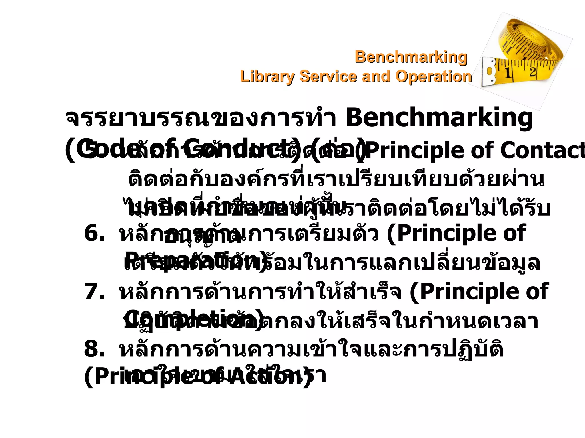 จรรยาบรรณของการทำ  Benchmarking   (Code of Conduct)  ( ต่อ ) 5.  หลักการด้านการติดต่อ  ( Principle of Contact) ไม่เปิดเผยชื่อของผู้ที่เราติดต่อโดยไม่ได้รับอนุญาต 6.  หลักการด้านการเตรียมตัว  (Principle of Preparation) เตรียมตัวให้พร้อมในการแลกเปลี่ยนข้อมูล 7.  หลักการด้านการทำให้สำเร็จ  (Principle of Completion) ปฏิบัติตามข้อตกลงให้เสร็จในกำหนดเวลา 8.  หลักการด้านความเข้าใจและการปฏิบัติ  (Principle of Action) เอาใจเขามาใส่ใจเรา ติดต่อกับองค์กรที่เราเปรียบเทียบด้วยผ่านบุคคลที่กำหนดเท่านั้น Benchmarking  Library Service and Operation 