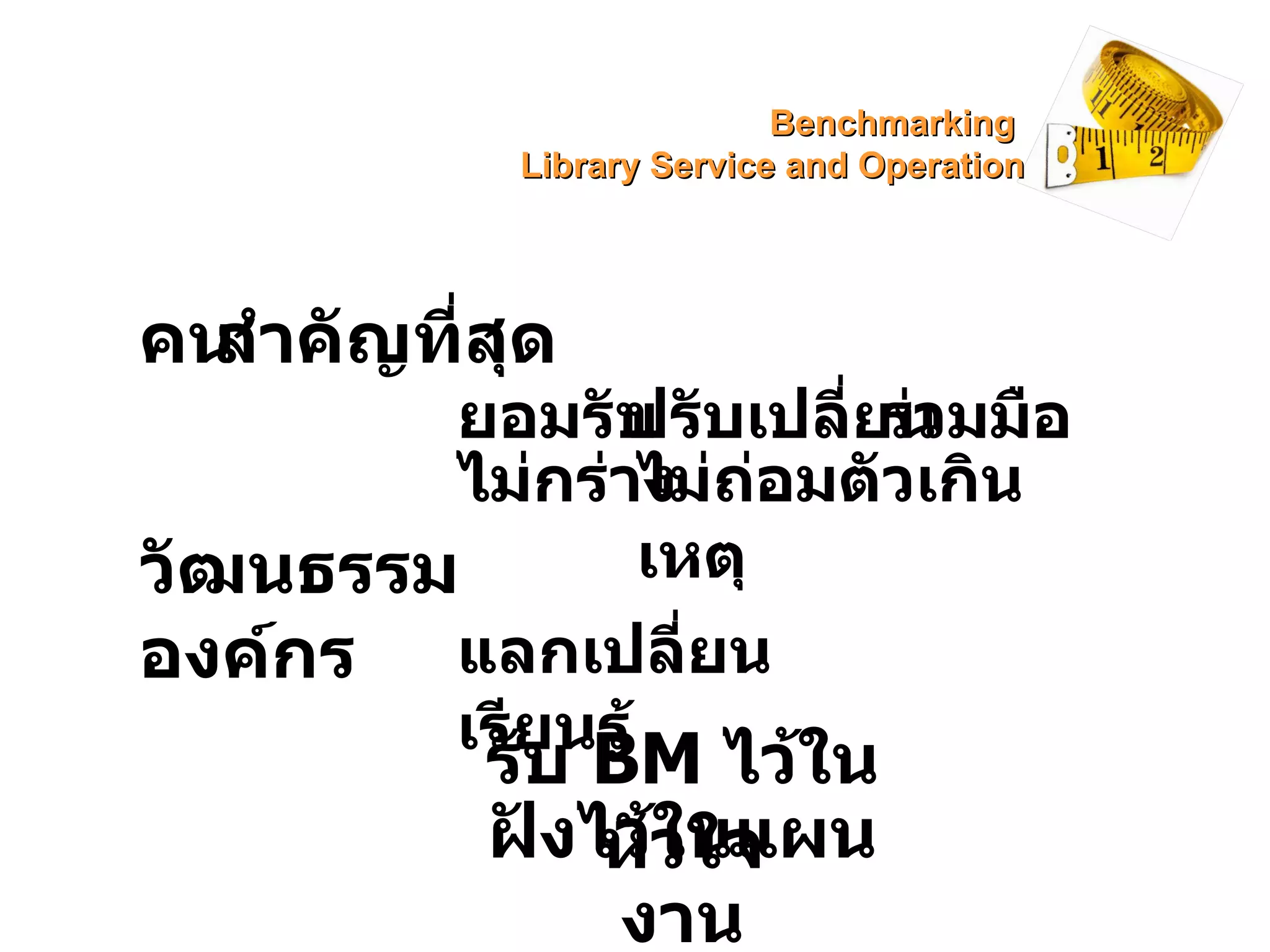 คน สำคัญที่สุด  ยอมรับ  ปรับเปลี่ยน ร่วมมือ ไม่กร่าง ไม่ถ่อมตัวเกินเหตุ วัฒนธรรมองค์กร แลกเปลี่ยน เรียนรู้ รับ  BM  ไว้ในหัวใจ ฝังไว้ในแผนงาน Benchmarking  Library Service and Operation 