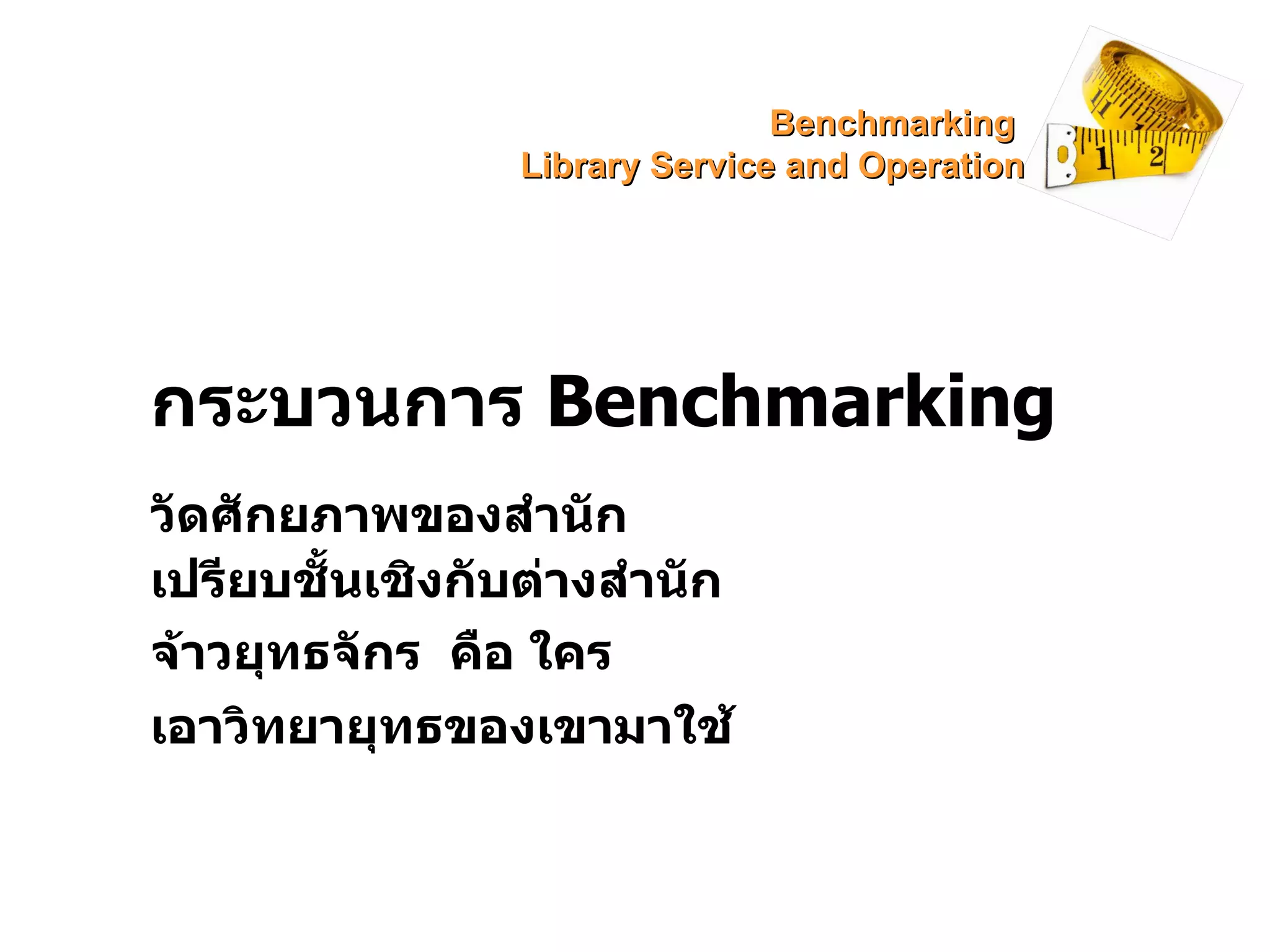 กระบวนการ  Benchmarking วัดศักยภาพของสำนัก เปรียบชั้นเชิงกับต่างสำนัก จ้าวยุทธจักร  คือ ใคร เอาวิทยายุทธของเขามาใช้ Benchmarking  Library Service and Operation 