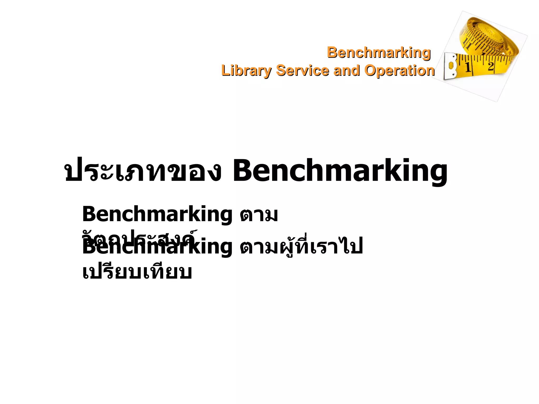 ประเภทของ  Benchmarking Benchmarking  ตามวัตถุประสงค์ Benchmarking   ตามผู้ที่เราไปเปรียบเทียบ Benchmarking  Library Service and Operation 