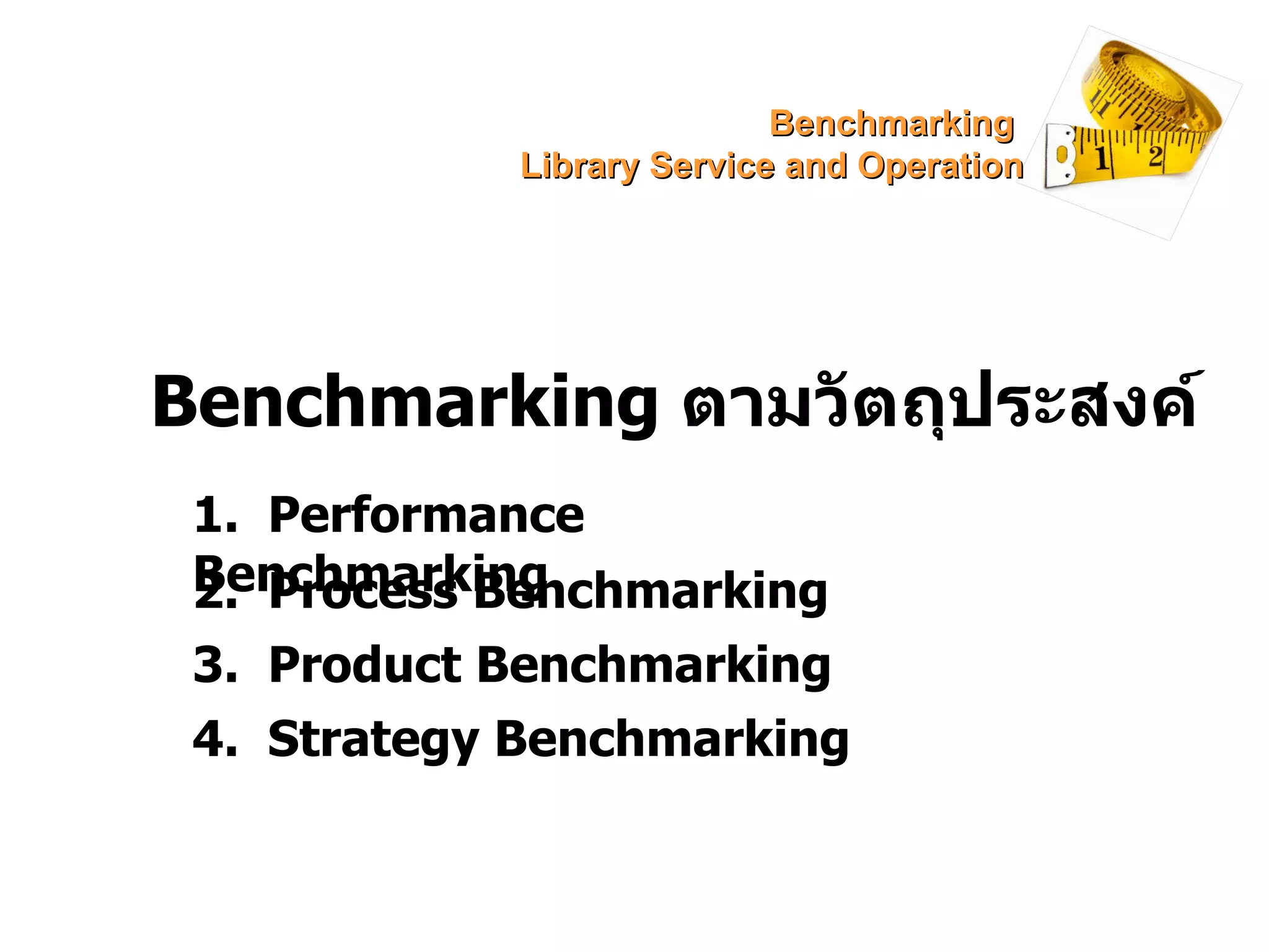 Benchmarking  ตามวัตถุประสงค์ 1.  Performance Benchmarking 2.  Process Benchmarking 3.  Product Benchmarking 4.  Strategy Benchmarking Benchmarking  Library Service and Operation 