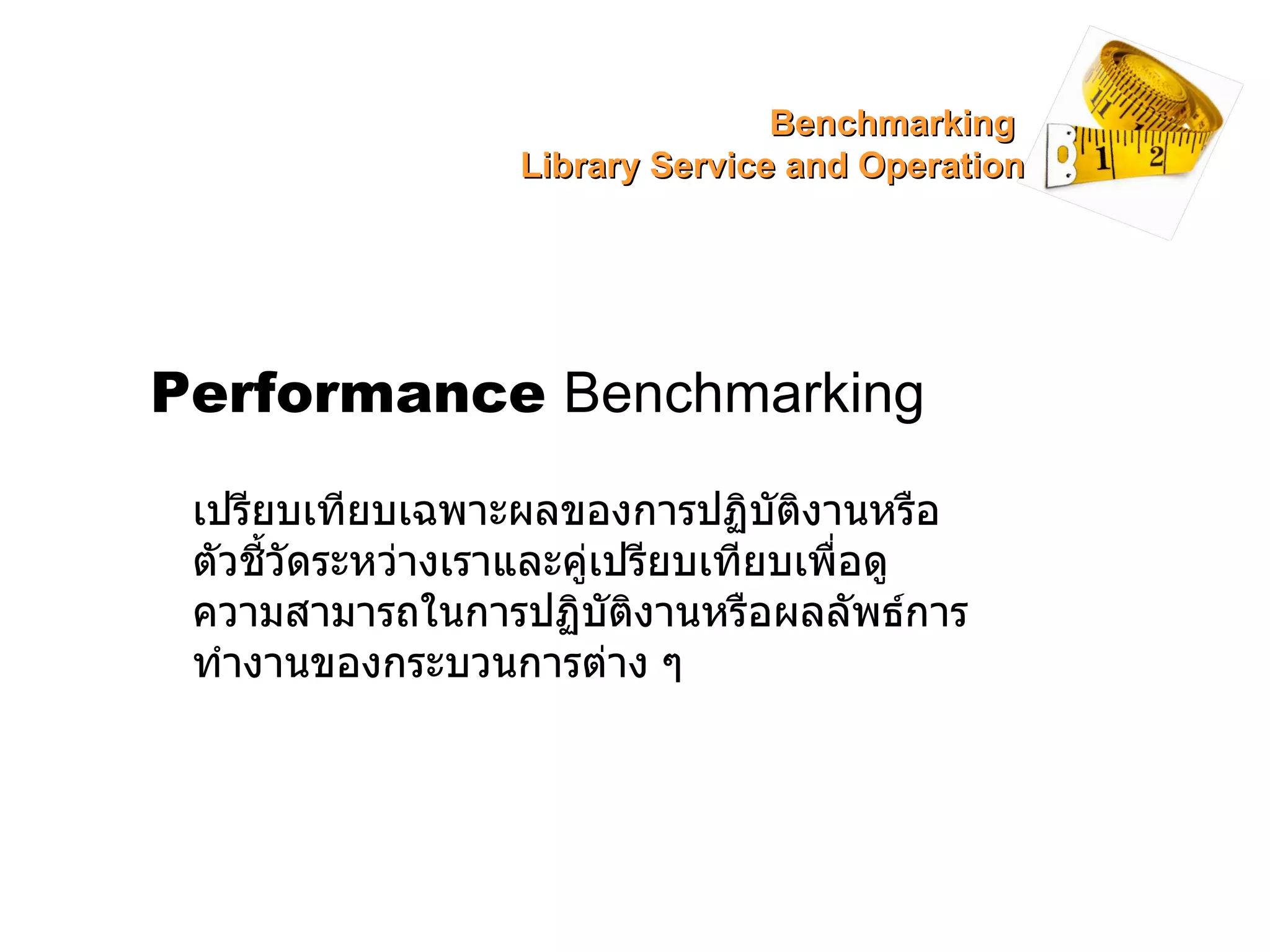 Performance   Benchmarking เปรียบเทียบเฉพาะผลของการปฏิบัติงานหรือตัวชี้วัดระหว่างเราและคู่เปรียบเทียบเพื่อดูความสามารถในการปฏิบัติงานหรือผลลัพธ์การทำงานของกระบวนการต่าง ๆ  Benchmarking  Library Service and Operation 
