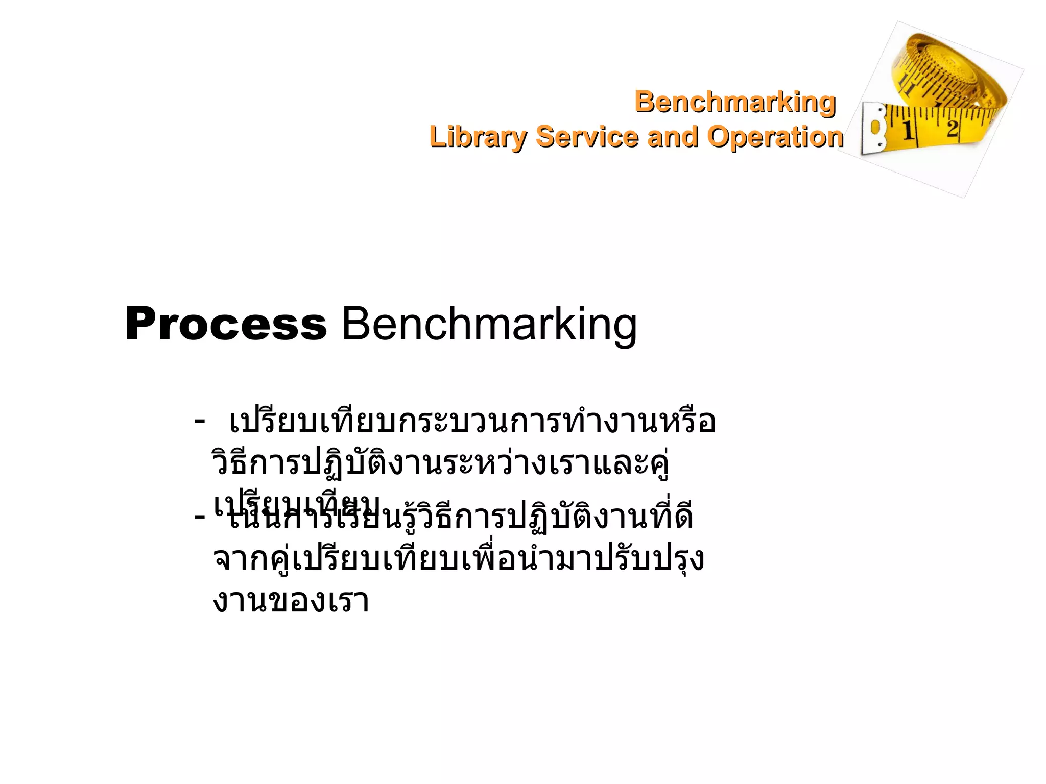 Process  Benchmarking -  เปรียบเทียบกระบวนการทำงานหรือวิธีการปฏิบัติงานระหว่างเราและคู่เปรียบเทียบ -  เน้นการเรียนรู้วิธีการปฏิบัติงานที่ดีจากคู่เปรียบเทียบเพื่อนำมาปรับปรุงงานของเรา Benchmarking  Library Service and Operation 