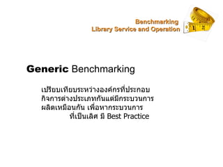 Generic  Benchmarking เปรียบเทียบระหว่างองค์กรที่ประกอบกิจการต่างประเภทกันแต่มีกระบวนการผลิตเหมือนกัน เพื่อหากระบวนการ  ที...